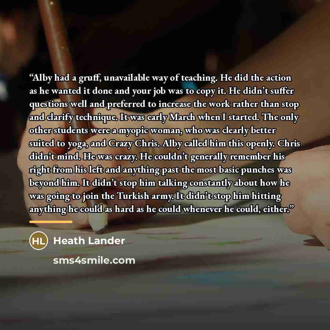 “Alby had a gruff, unavailable way of teaching. He did the action as he wanted it done and your job was to copy it. He didn’t suffer questions well and preferred to increase the work rather than stop and clarify technique. It was early March when I started. The only other students were a myopic…” quote by Heath Lander