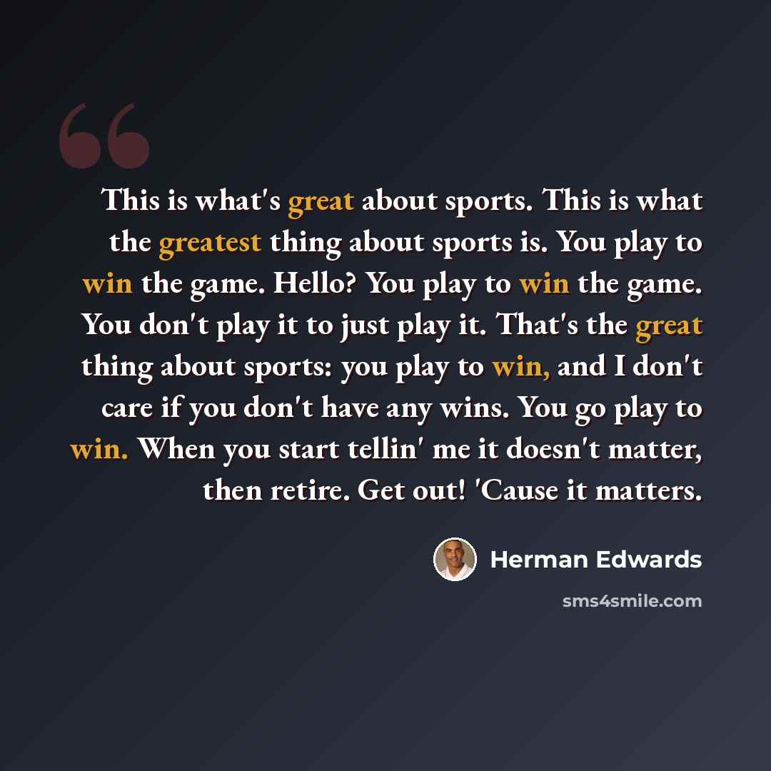 “This is what's great about sports. This is what the greatest thing about sports is. You play to win the game. Hello? You play to win the game. You don't play it to just play it. That's the great thing about sports: you play to win, and I don't care if you don't have any wins. You go play to win…” quote by Herman Edwards