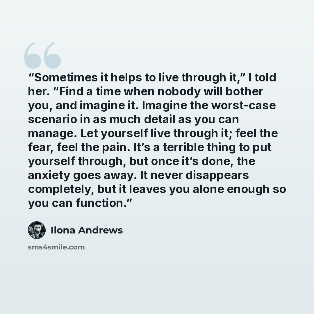 “Sometimes it helps to live through it,” I told her. “Find a time when nobody will bother you, and imagine it. Imagine the worst-case scenario in as much detail as you can manage. Let yourself live through it; feel the fear, feel the pain. It’s a terrible thing to put yourself through, but once…” quote by Ilona Andrews