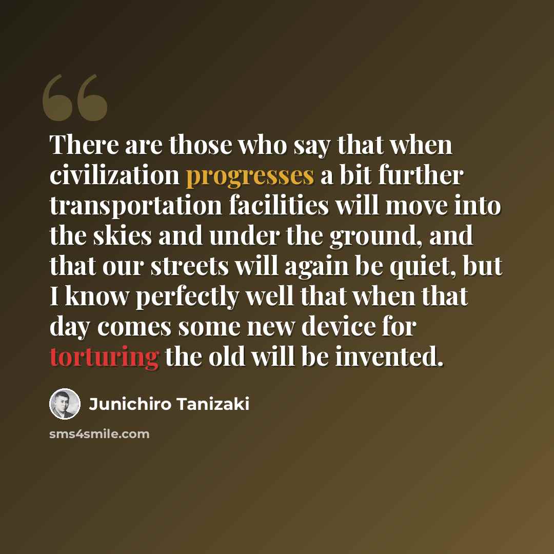 “There are those who say that when civilization progresses a bit further transportation facilities will move into the skies and under the ground, and that our streets will again be quiet, but I know perfectly well that when that day comes some new device for torturing the old will be invented.” quote by Junichiro Tanizaki