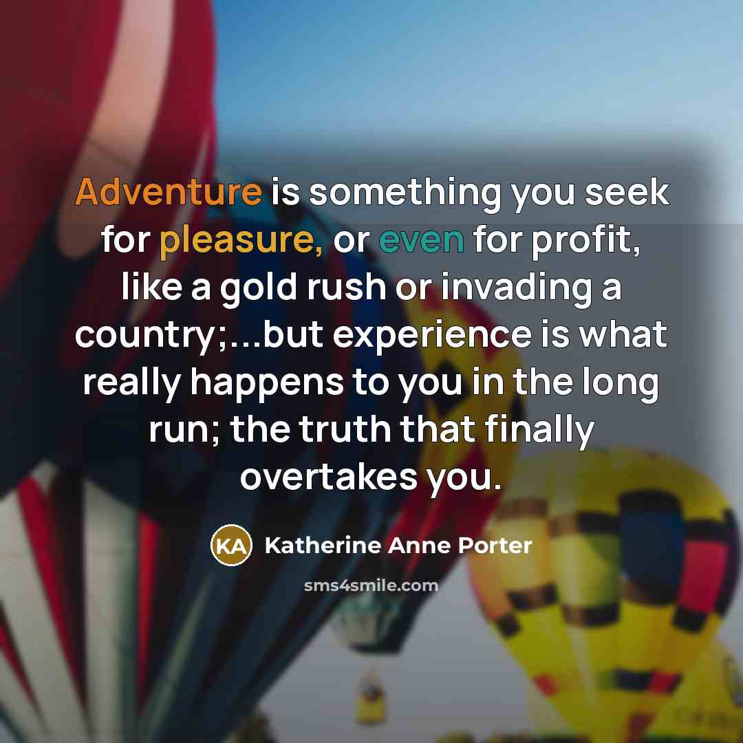 “Adventure is something you seek for pleasure, or even for profit, like a gold rush or invading a country;...but experience is what really happens to you in the long run; the truth that finally overtakes you.” quote by Katherine Anne Porter