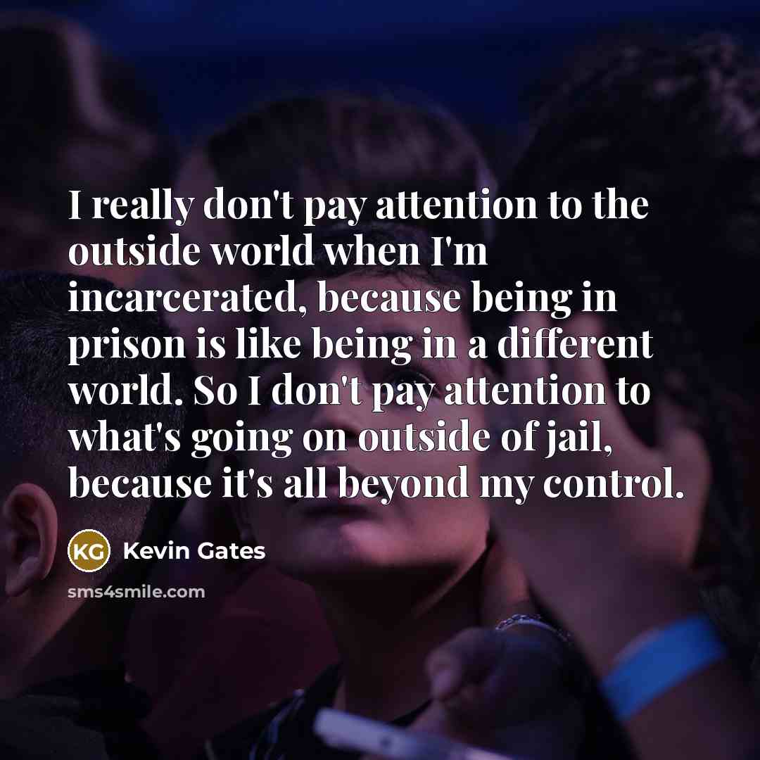 “I really don't pay attention to the outside world when I'm incarcerated, because being in prison is like being in a different world. So I don't pay attention to what's going on outside of jail, because it's all beyond my control.” quote by Kevin Gates