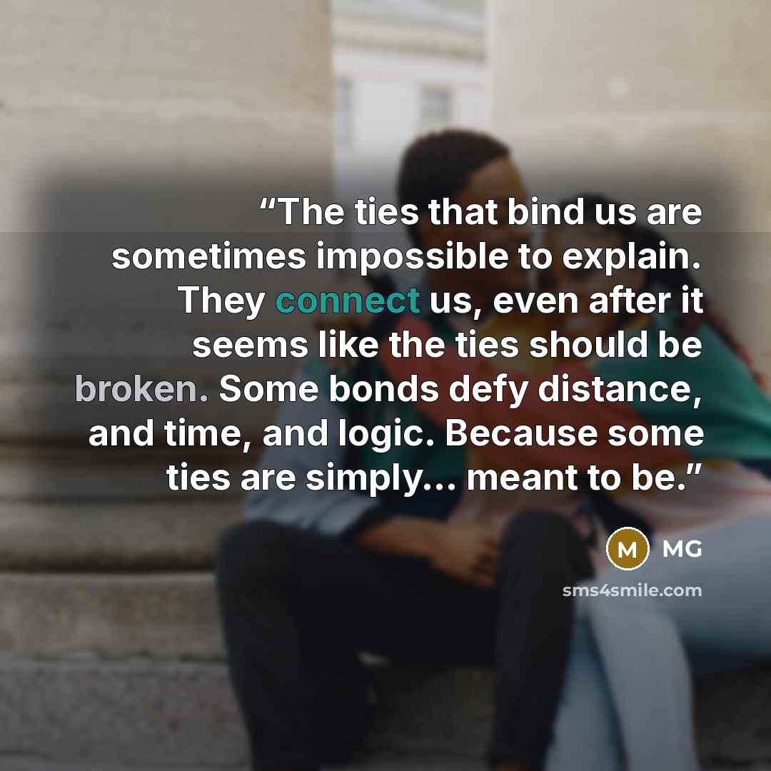 “The ties that bind us are sometimes impossible to explain. They connect us, even after it seems like the ties should be broken. Some bonds defy distance, and time, and logic. Because some ties are simply… meant to be.” quote by MG