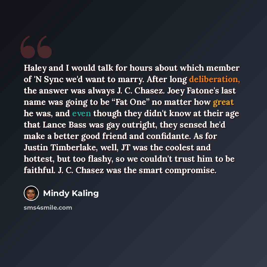 “Haley and I would talk for hours about which member of 'N Sync we'd want to marry. After long deliberation, the answer was always J. C. Chasez. Joey Fatone's last name was going to be “Fat One” no matter how great he was, and even though they didn't know at their age that Lance Bass was gay…” quote by Mindy Kaling