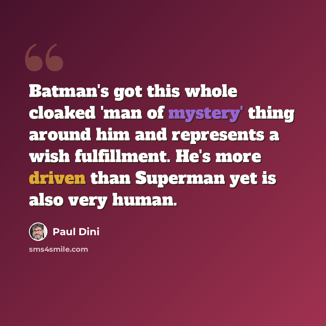 “Batman's got this whole cloaked 'man of mystery' thing around him and represents a wish fulfillment. He's more driven than Superman yet is also very human.” quote by Paul Dini