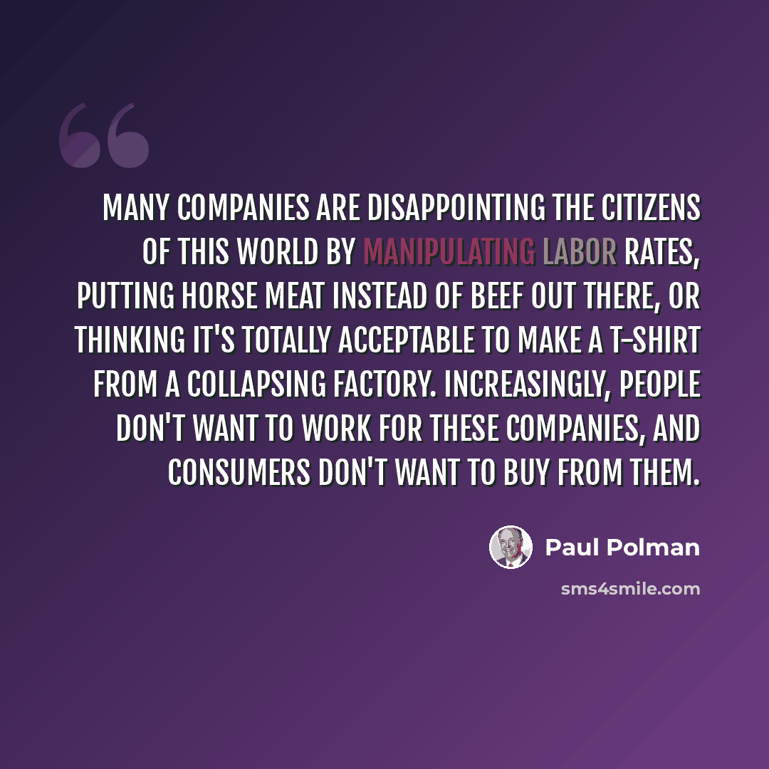 “Many companies are disappointing the citizens of this world by manipulating labor rates, putting horse meat instead of beef out there, or thinking it's totally acceptable to make a T-shirt from a collapsing factory. Increasingly, people don't want to work for these companies, and consumers don't…” quote by Paul Polman