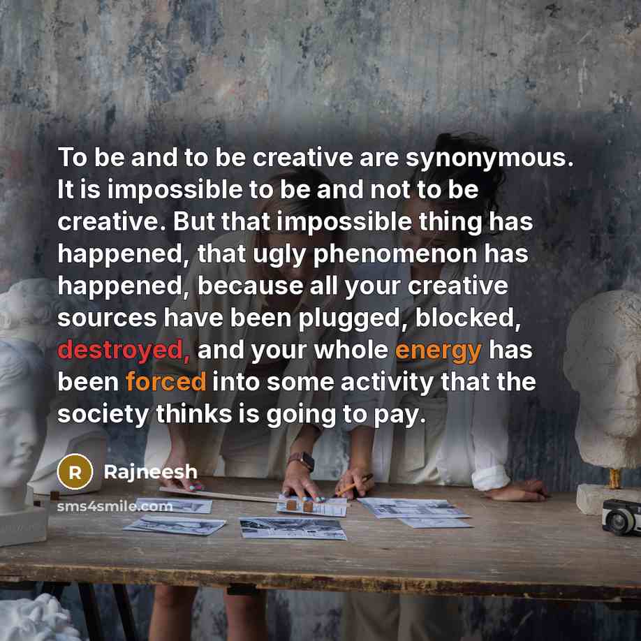 “To be and to be creative are synonymous. It is impossible to be and not to be creative. But that impossible thing has happened, that ugly phenomenon has happened, because all your creative sources have been plugged, blocked, destroyed, and your whole energy has been forced into some activity that…” quote by Rajneesh