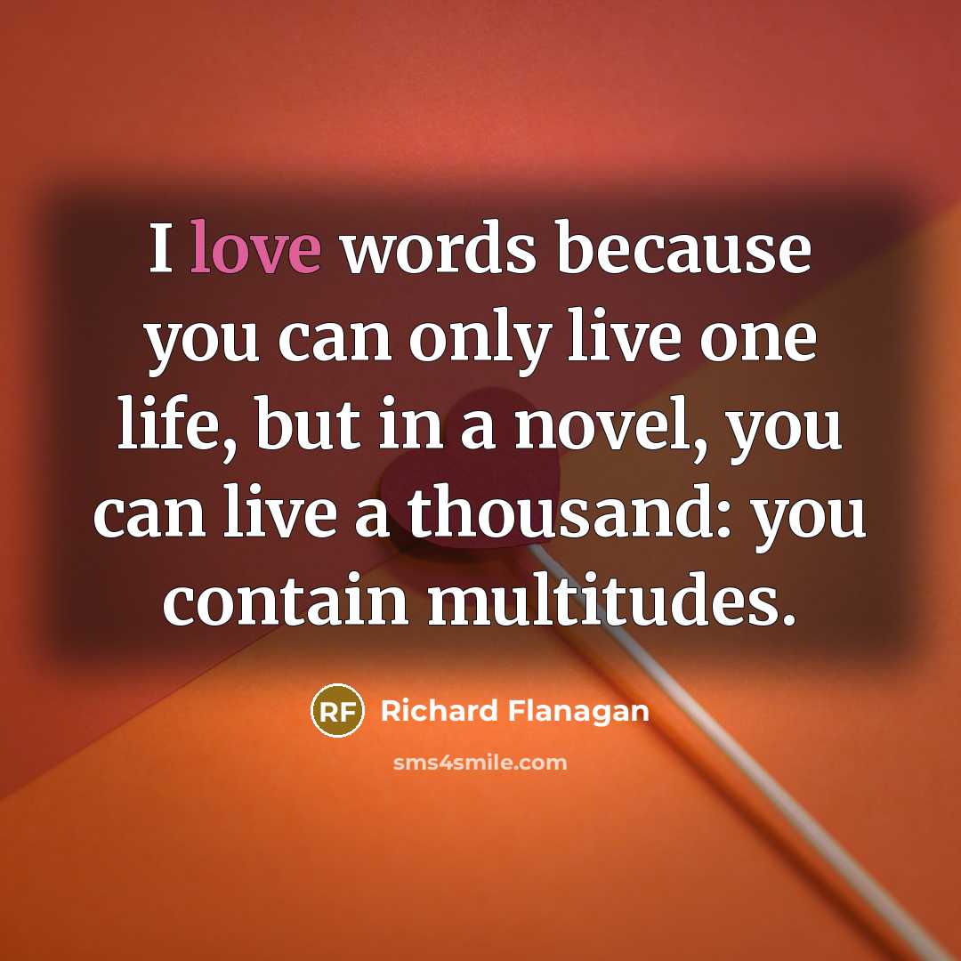 “I love words because you can only live one life, but in a novel, you can live a thousand: you contain multitudes.” quote by Richard Flanagan