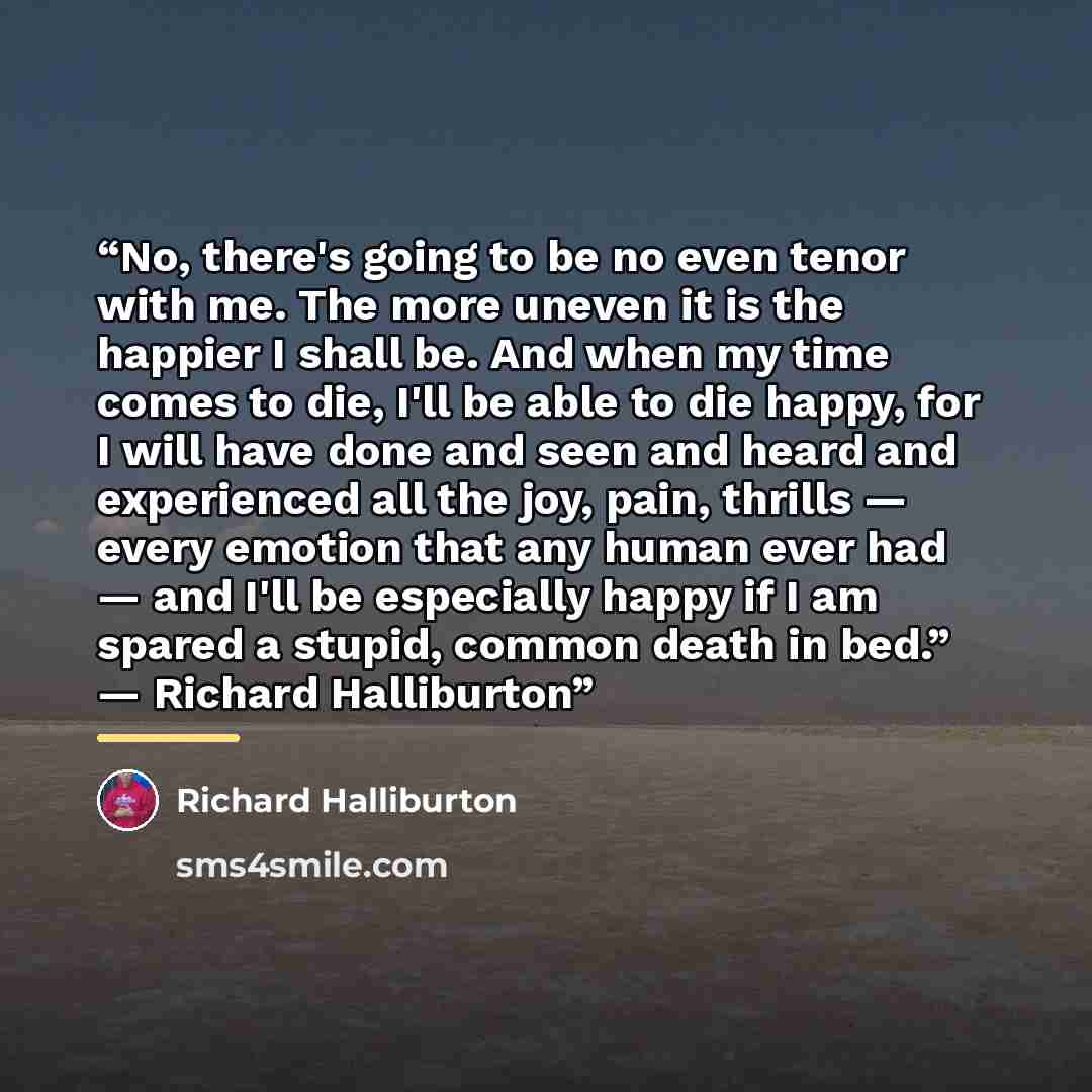 “No, there's going to be no even tenor with me. The more uneven it is the happier I shall be. And when my time comes to die, I'll be able to die happy, for I will have done and seen and heard and experienced all the joy, pain, thrills — every emotion that any human ever had — and I'll be especially…” quote by Richard Halliburton