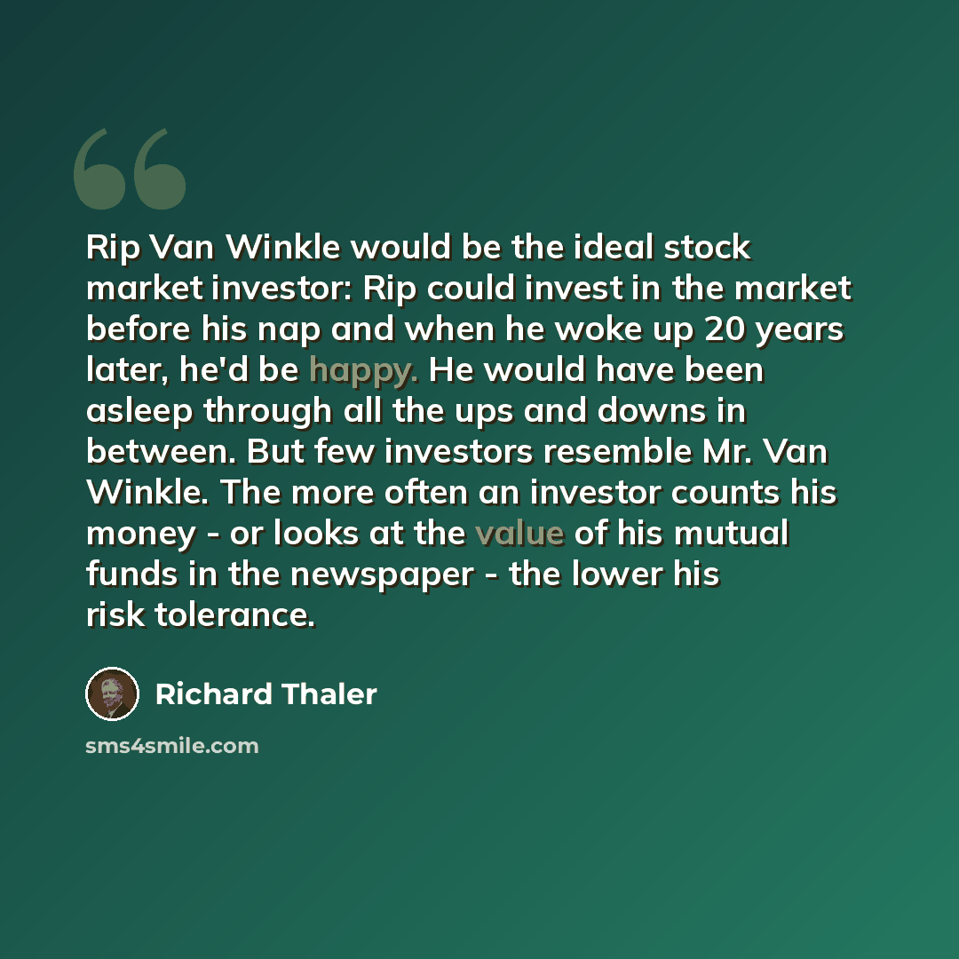 “Rip Van Winkle would be the ideal stock market investor: Rip could invest in the market before his nap and when he woke up 20 years later, he'd be happy. He would have been asleep through all the ups and downs in between. But few investors resemble Mr. Van Winkle. The more often an investor counts…” quote by Richard Thaler