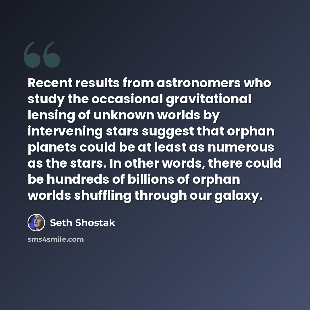 “Recent results from astronomers who study the occasional gravitational lensing of unknown worlds by intervening stars suggest that orphan planets could be at least as numerous as the stars. In other words, there could be hundreds of billions of orphan worlds shuffling through our galaxy.” quote by Seth Shostak