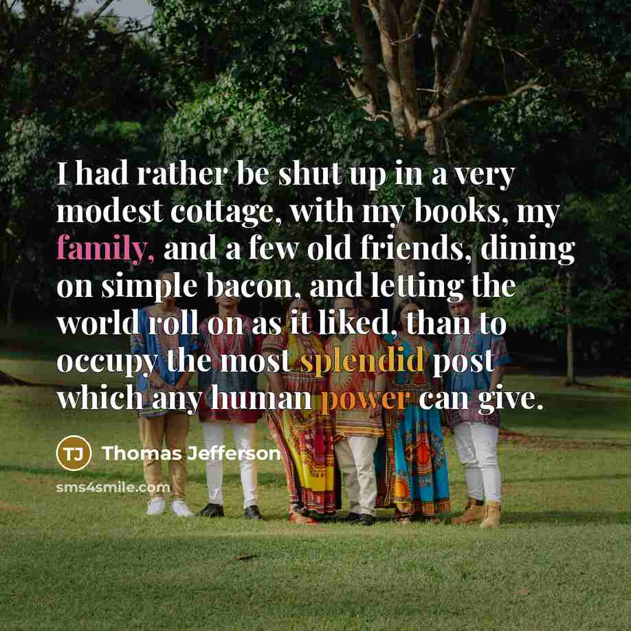 “I had rather be shut up in a very modest cottage, with my books, my family, and a few old friends, dining on simple bacon, and letting the world roll on as it liked, than to occupy the most splendid post which any human power can give.” quote by Thomas Jefferson