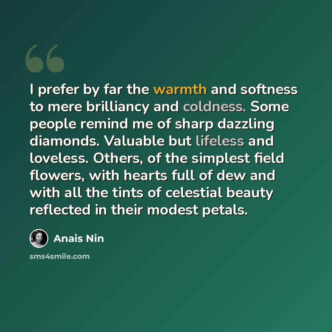 “I prefer by far the warmth and softness to mere brilliancy and coldness. Some people remind me of sharp dazzling diamonds. Valuable but lifeless and loveless. Others, of the simplest field flowers, with hearts full of dew and with all the tints of celestial beauty reflected in their modest petals.” quote by Anais Nin