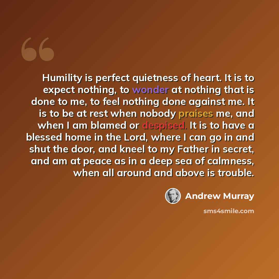 “Humility is perfect quietness of heart. It is to expect nothing, to wonder at nothing that is done to me, to feel nothing done against me. It is to be at rest when nobody praises me, and when I am blamed or despised. It is to have a blessed home in the Lord, where I can go in and shut the door…” quote by Andrew Murray