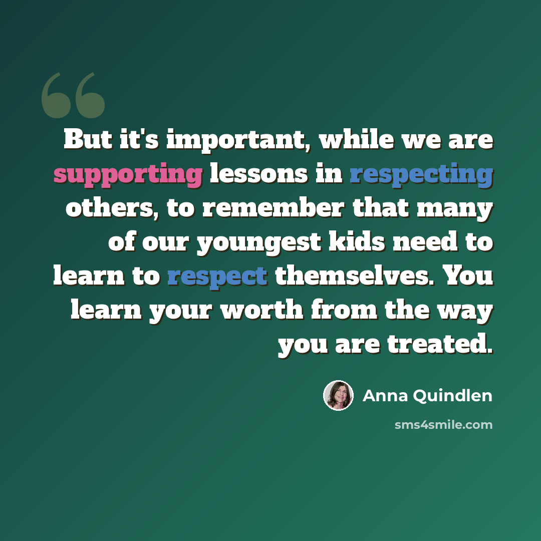 “But it's important, while we are supporting lessons in respecting others, to remember that many of our youngest kids need to learn to respect themselves. You learn your worth from the way you are treated.” quote by Anna Quindlen