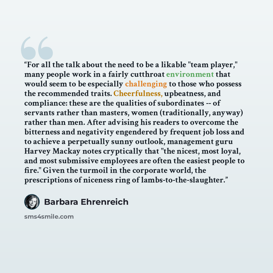 “For all the talk about the need to be a likable "team player," many people work in a fairly cutthroat environment that would seem to be especially challenging to those who possess the recommended traits. Cheerfulness, upbeatness, and compliance: these are the qualities of subordinates -- of…” quote by Barbara Ehrenreich