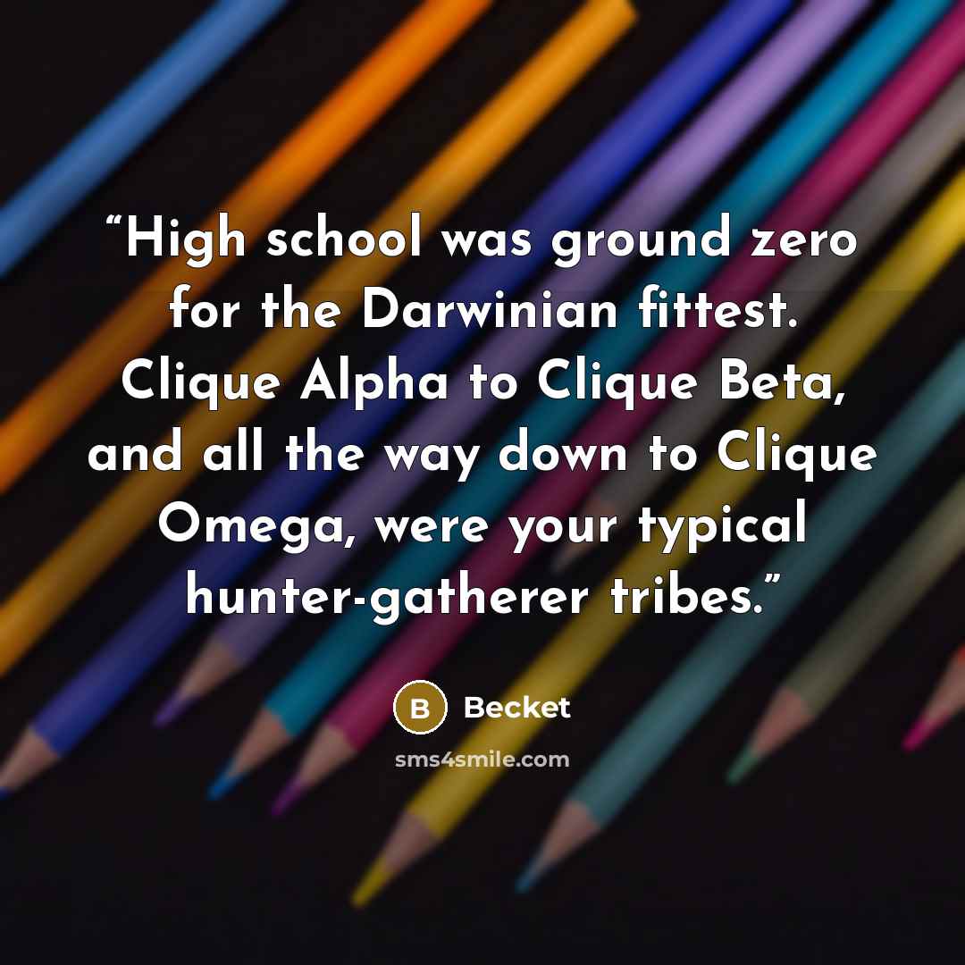 “High school was ground zero for the Darwinian fittest. Clique Alpha to Clique Beta, and all the way down to Clique Omega, were your typical hunter-gatherer tribes.” quote by Becket
