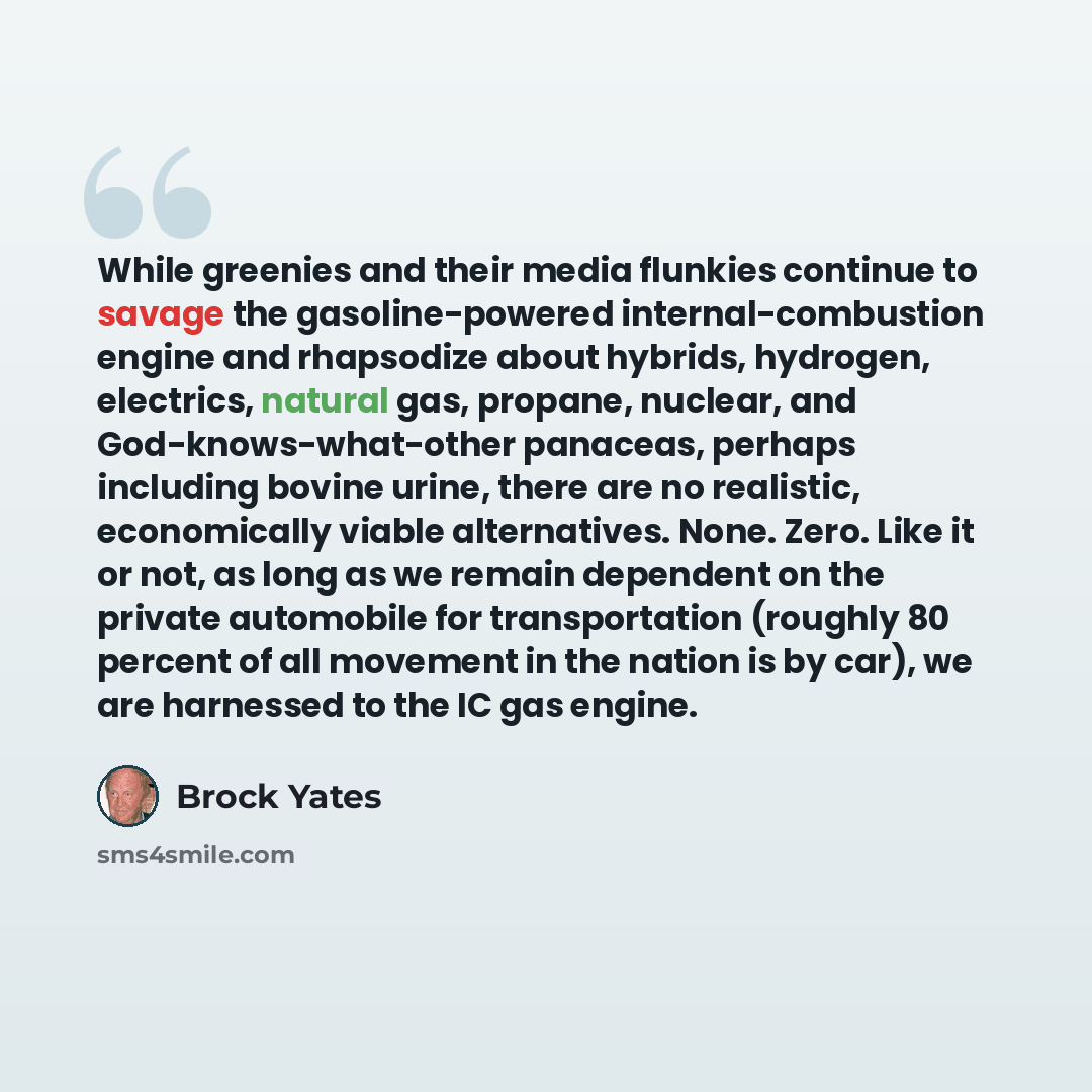 “While greenies and their media flunkies continue to savage the gasoline-powered internal-combustion engine and rhapsodize about hybrids, hydrogen, electrics, natural gas, propane, nuclear, and God-knows-what-other panaceas, perhaps including bovine urine, there are no realistic, economically…” quote by Brock Yates