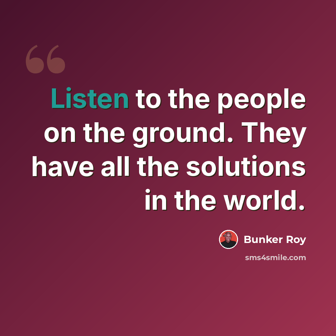 “Listen to the people on the ground. They have all the solutions in the world.” quote by Bunker Roy