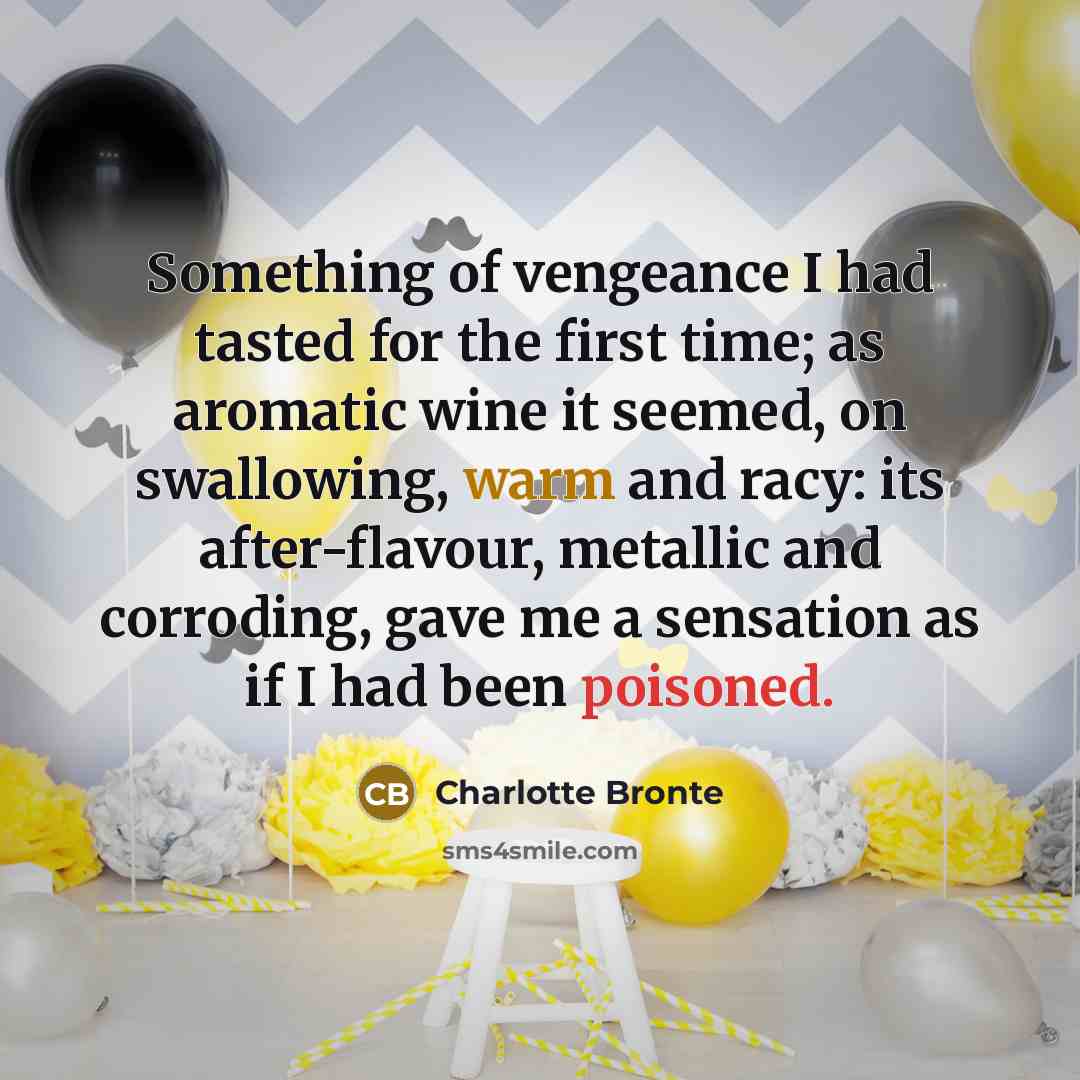 “Something of vengeance I had tasted for the first time; as aromatic wine it seemed, on swallowing, warm and racy: its after-flavour, metallic and corroding, gave me a sensation as if I had been poisoned.” quote by Charlotte Bronte