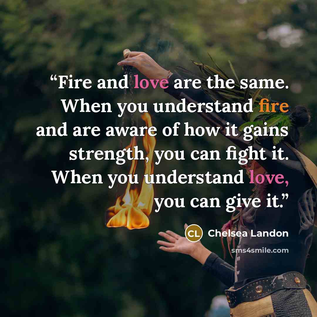 “Fire and love are the same. When you understand fire and are aware of how it gains strength, you can fight it. When you understand love, you can give it.” quote by Chelsea Landon
