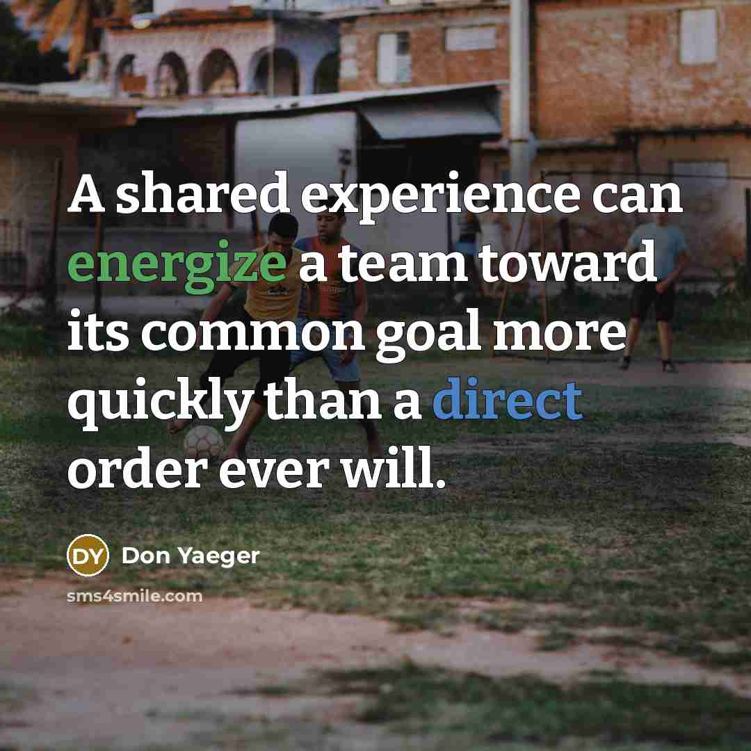 “A shared experience can energize a team toward its common goal more quickly than a direct order ever will.” quote by Don Yaeger