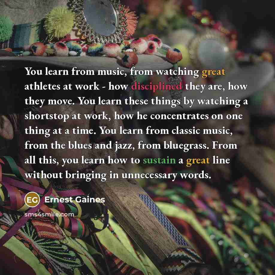 “You learn from music, from watching great athletes at work - how disciplined they are, how they move. You learn these things by watching a shortstop at work, how he concentrates on one thing at a time. You learn from classic music, from the blues and jazz, from bluegrass. From all this, you learn…” quote by Ernest Gaines