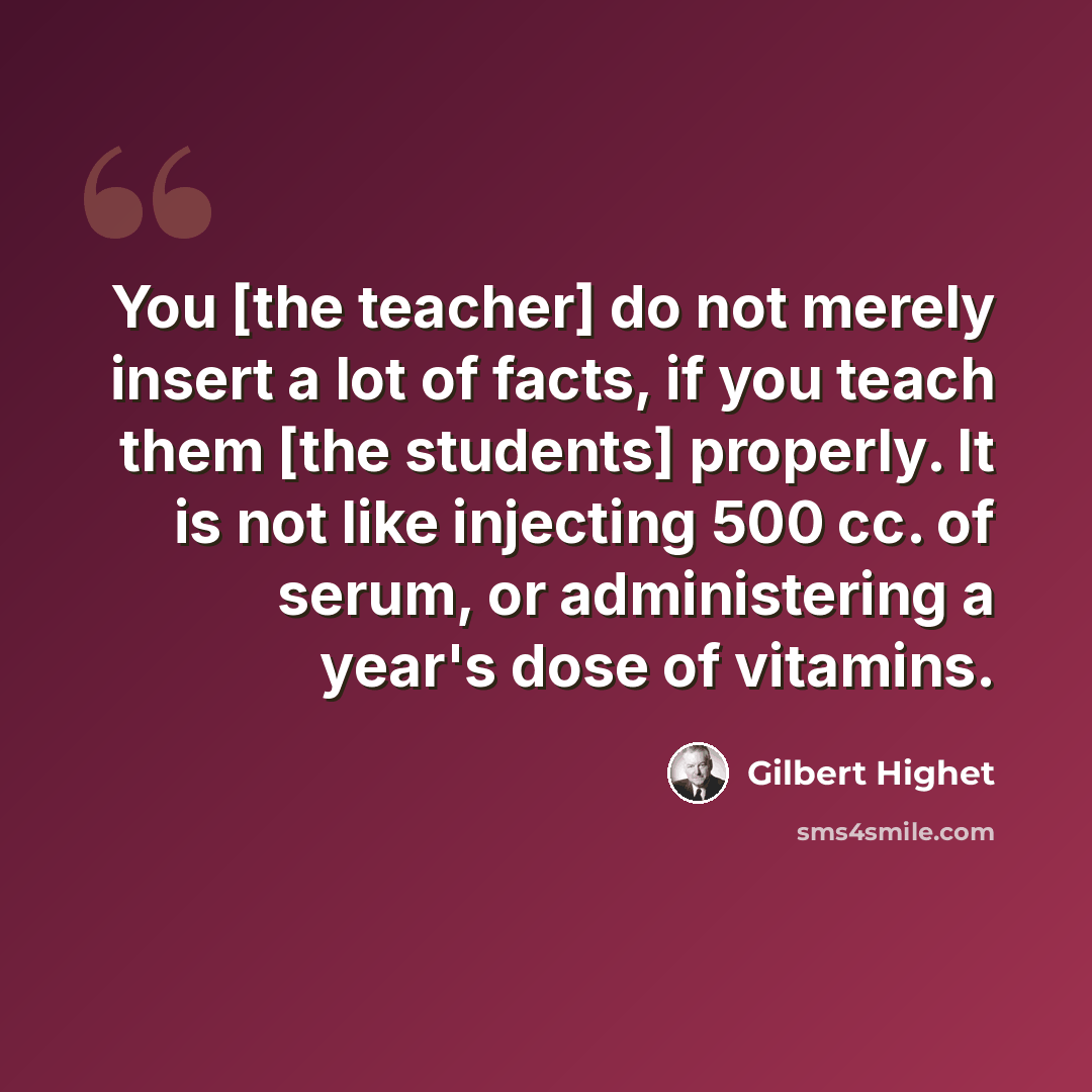 “You [the teacher] do not merely insert a lot of facts, if you teach them [the students] properly. It is not like injecting 500 cc. of serum, or administering a year's dose of vitamins.” quote by Gilbert Highet