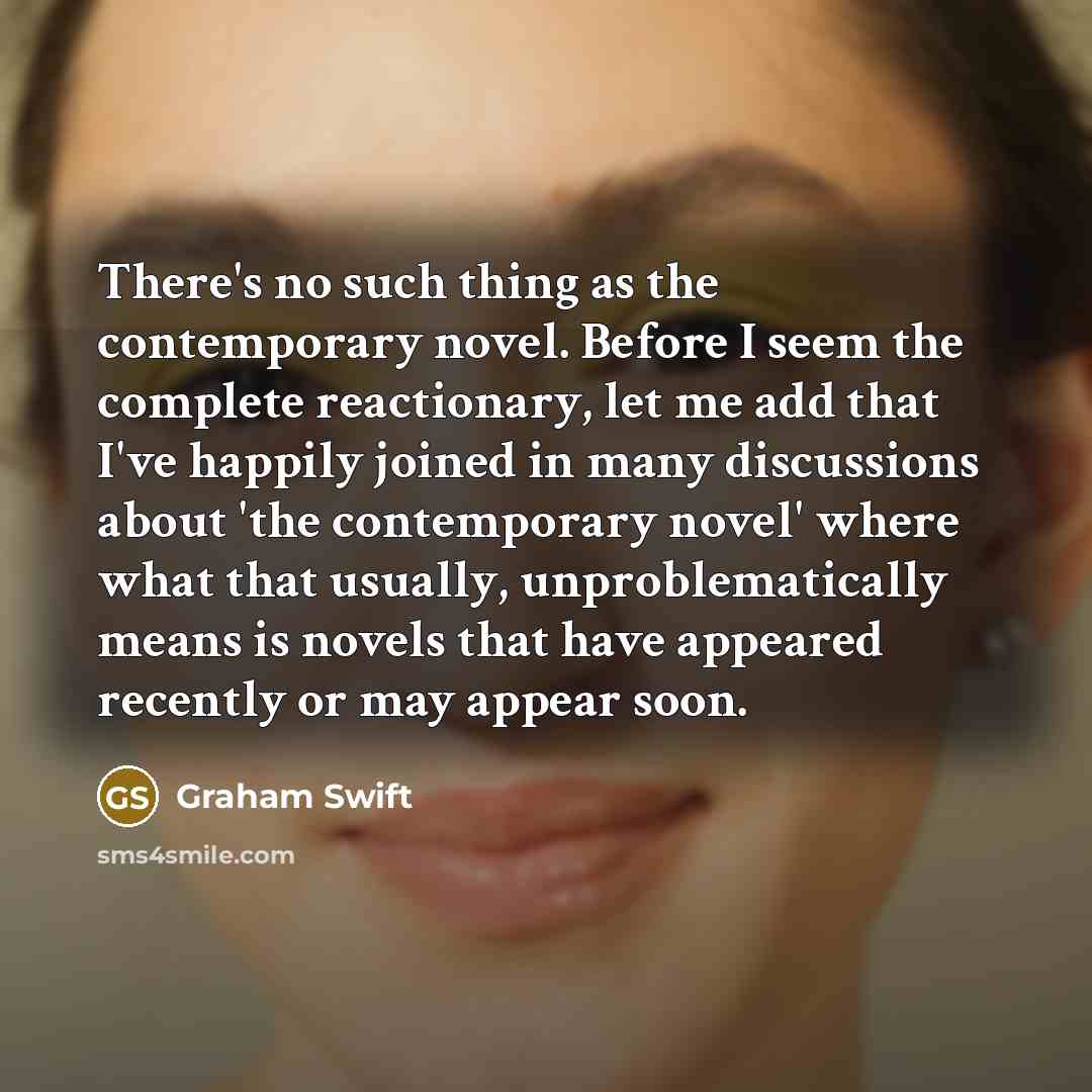 “There's no such thing as the contemporary novel. Before I seem the complete reactionary, let me add that I've happily joined in many discussions about 'the contemporary novel' where what that usually, unproblematically means is novels that have appeared recently or may appear soon.” quote by Graham Swift