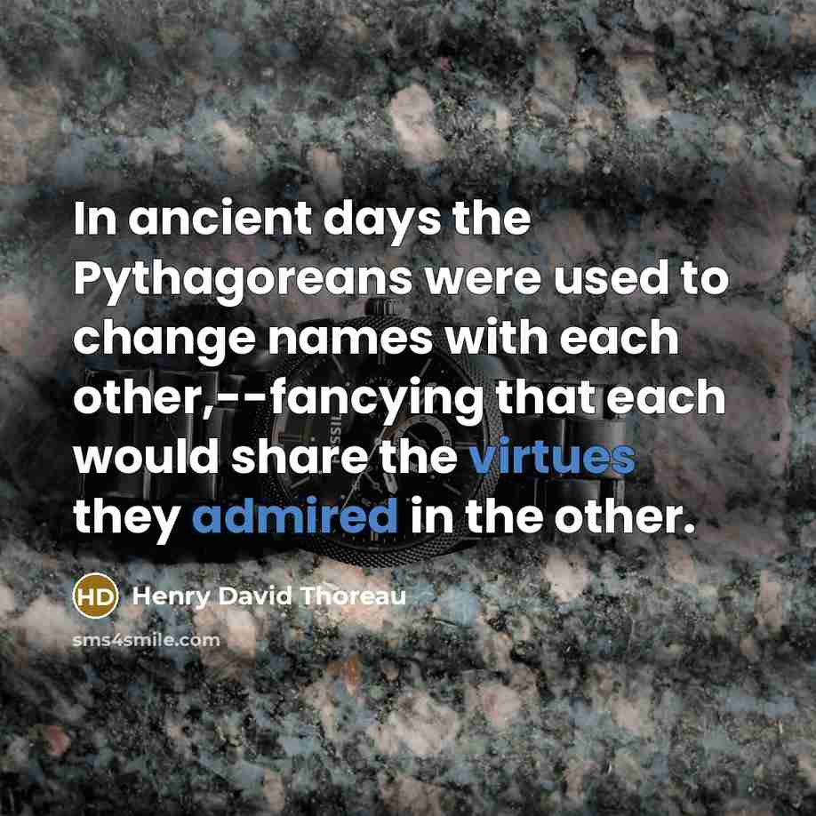 “In ancient days the Pythagoreans were used to change names with each other,--fancying that each would share the virtues they admired in the other.” quote by Henry David Thoreau