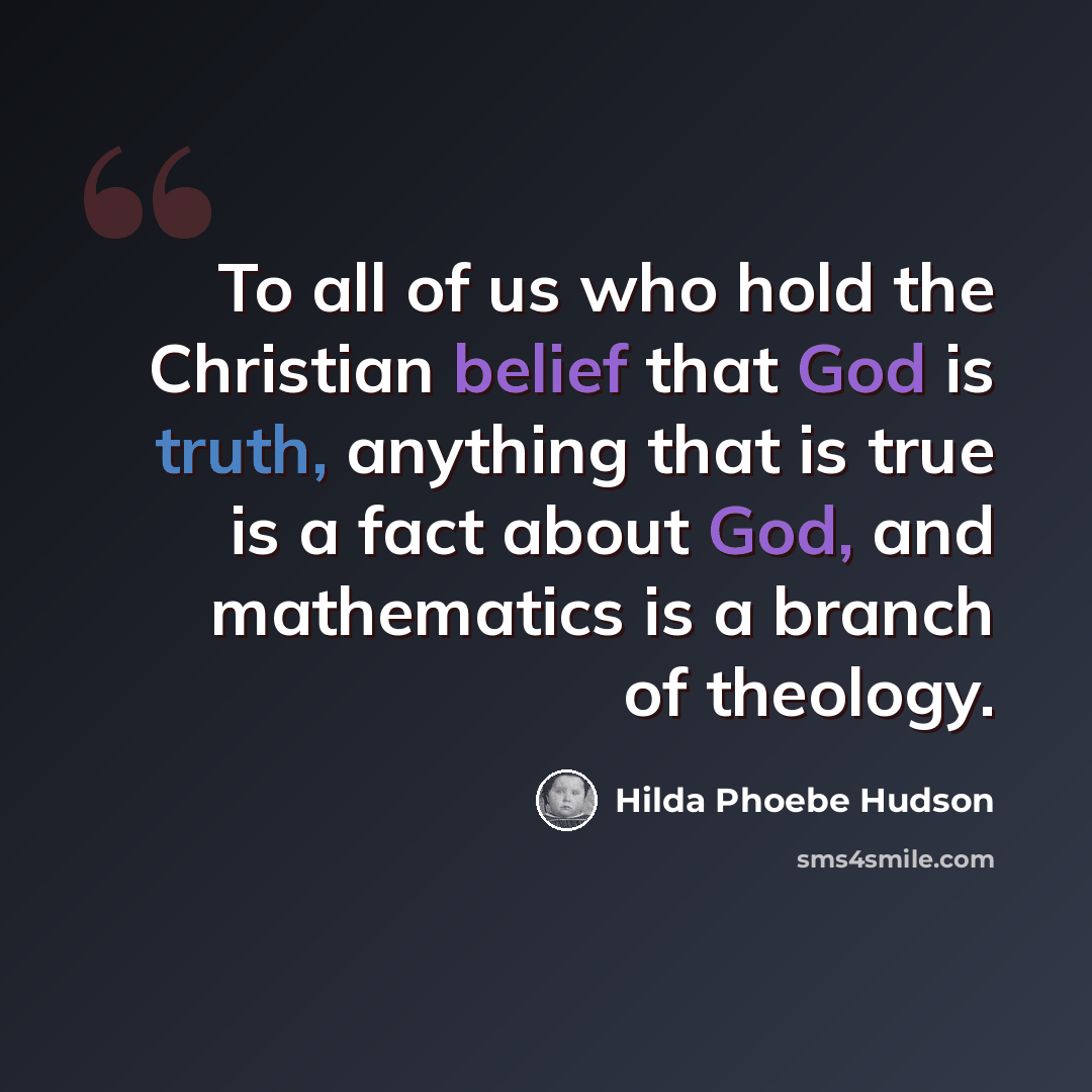 “To all of us who hold the Christian belief that God is truth, anything that is true is a fact about God, and mathematics is a branch of theology.” quote by Hilda Phoebe Hudson