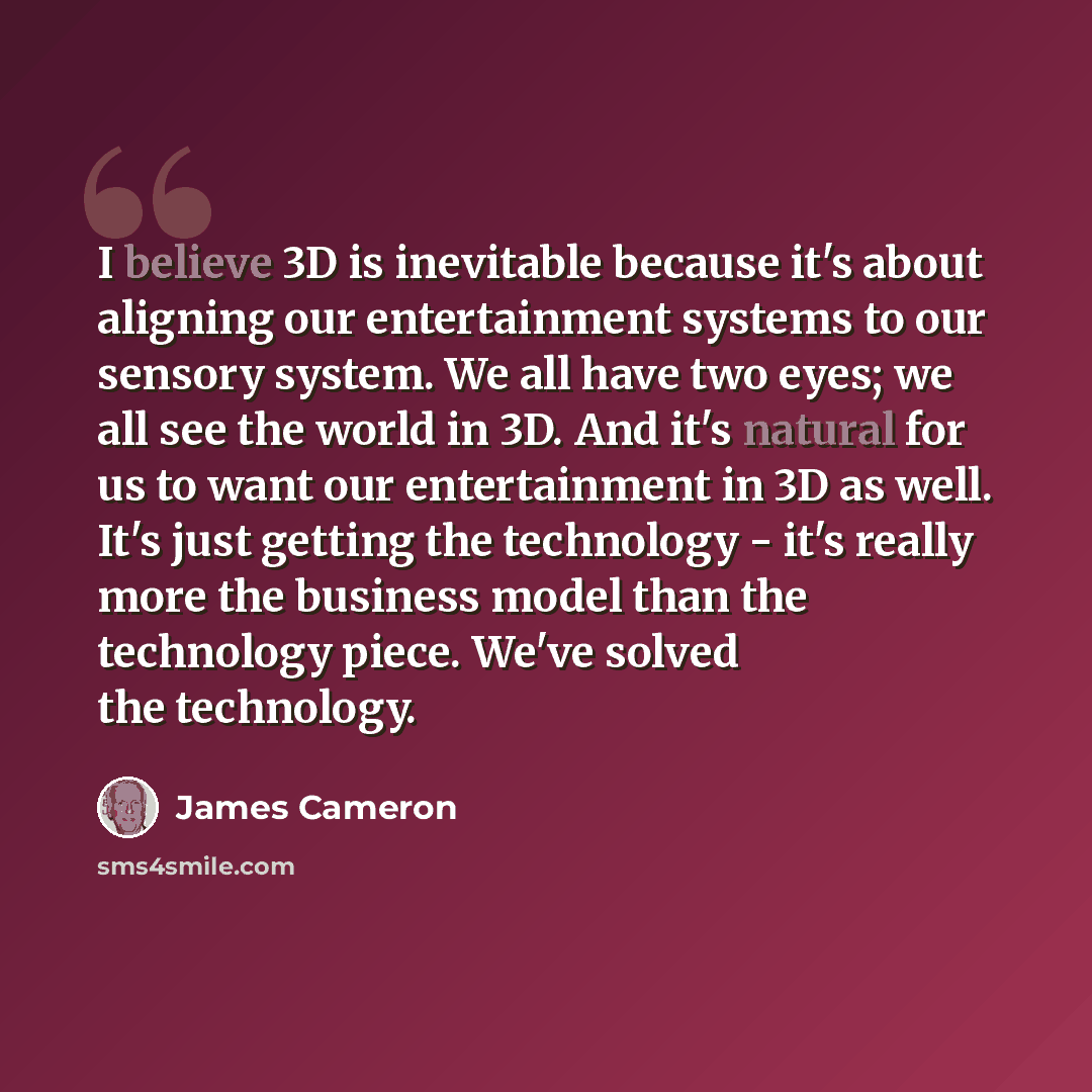 “I believe 3D is inevitable because it's about aligning our entertainment systems to our sensory system. We all have two eyes; we all see the world in 3D. And it's natural for us to want our entertainment in 3D as well. It's just getting the technology - it's really more the business model than the…” quote by James Cameron