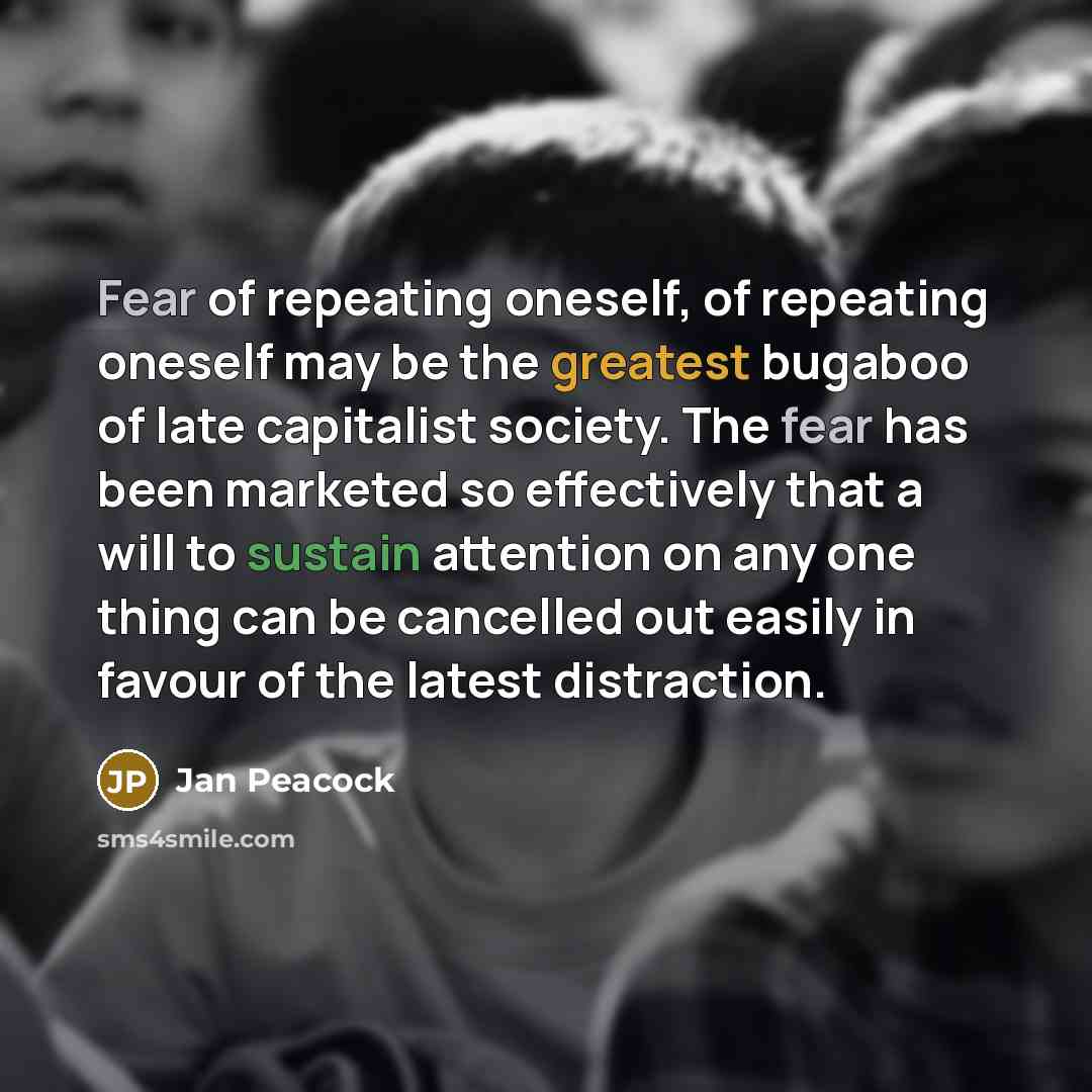 “Fear of repeating oneself, of repeating oneself may be the greatest bugaboo of late capitalist society. The fear has been marketed so effectively that a will to sustain attention on any one thing can be cancelled out easily in favour of the latest distraction.” quote by Jan Peacock