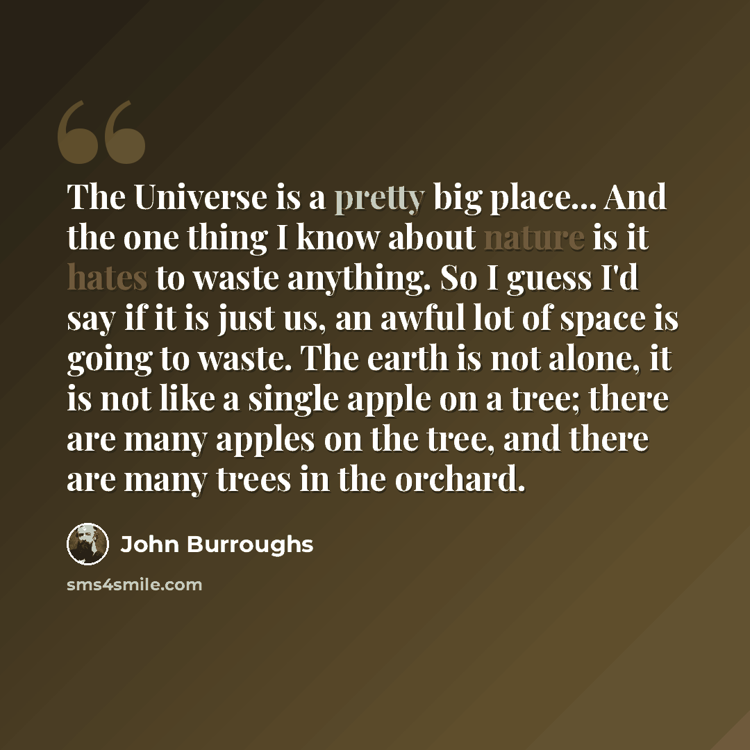 “The Universe is a pretty big place... And the one thing I know about nature is it hates to waste anything. So I guess I'd say if it is just us, an awful lot of space is going to waste. The earth is not alone, it is not like a single apple on a tree; there are many apples on the tree, and there are…” quote by John Burroughs
