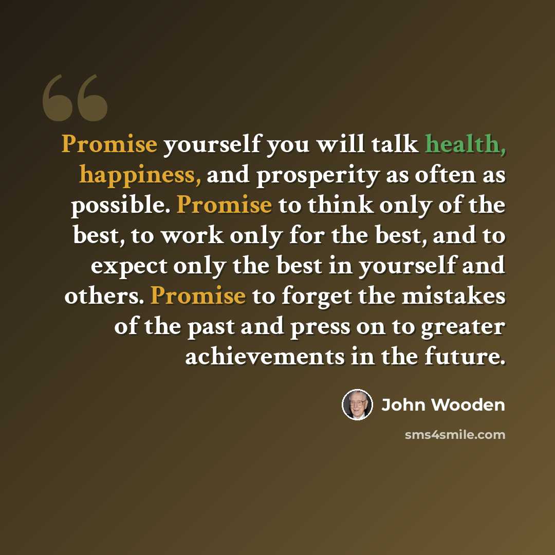 “Promise yourself you will talk health, happiness, and prosperity as often as possible. Promise to think only of the best, to work only for the best, and to expect only the best in yourself and others. Promise to forget the mistakes of the past and press on to greater achievements in the future.” quote by John Wooden