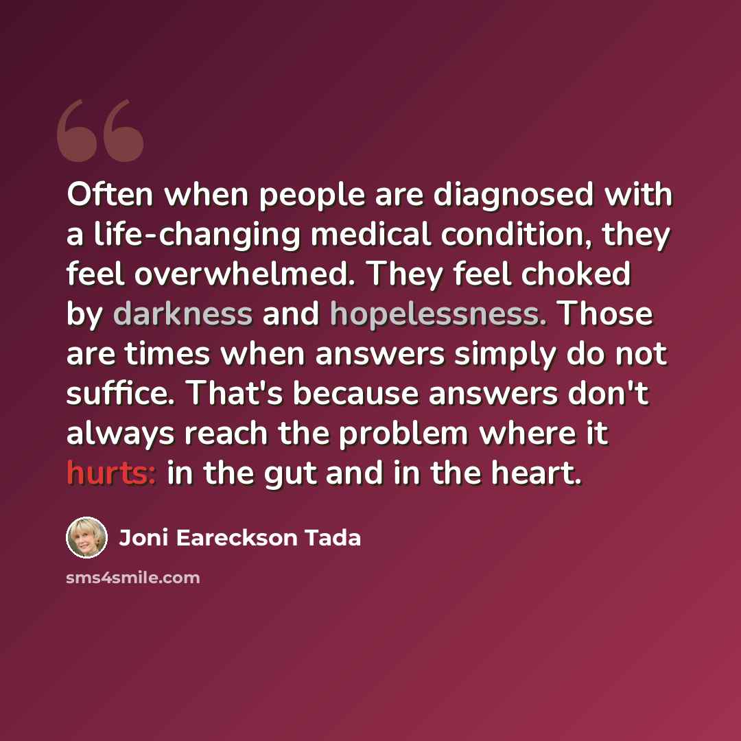 “Often when people are diagnosed with a life-changing medical condition, they feel overwhelmed. They feel choked by darkness and hopelessness. Those are times when answers simply do not suffice. That's because answers don't always reach the problem where it hurts: in the gut and in the heart.” quote by Joni Eareckson Tada