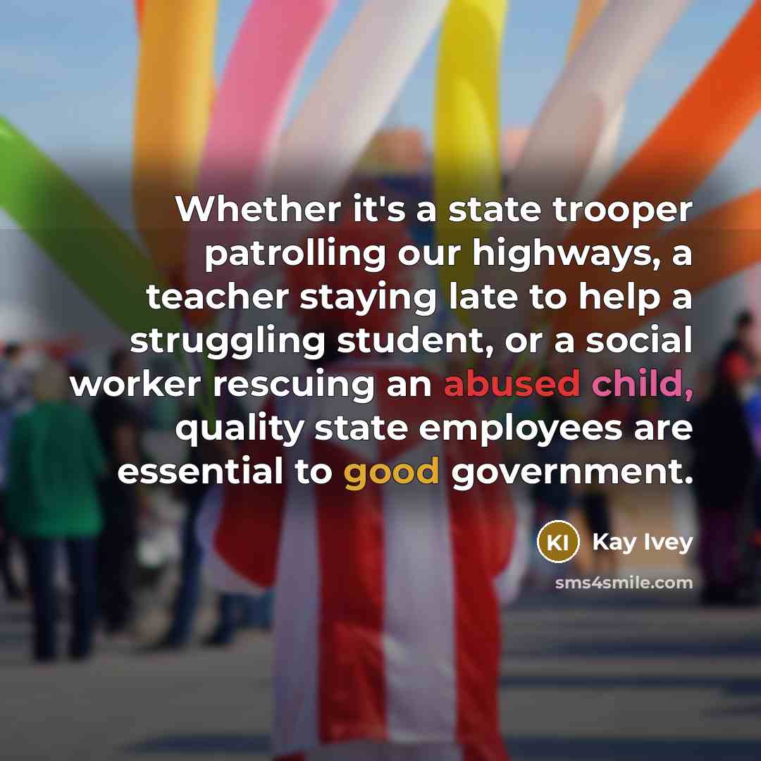 “Whether it's a state trooper patrolling our highways, a teacher staying late to help a struggling student, or a social worker rescuing an abused child, quality state employees are essential to good government.” quote by Kay Ivey