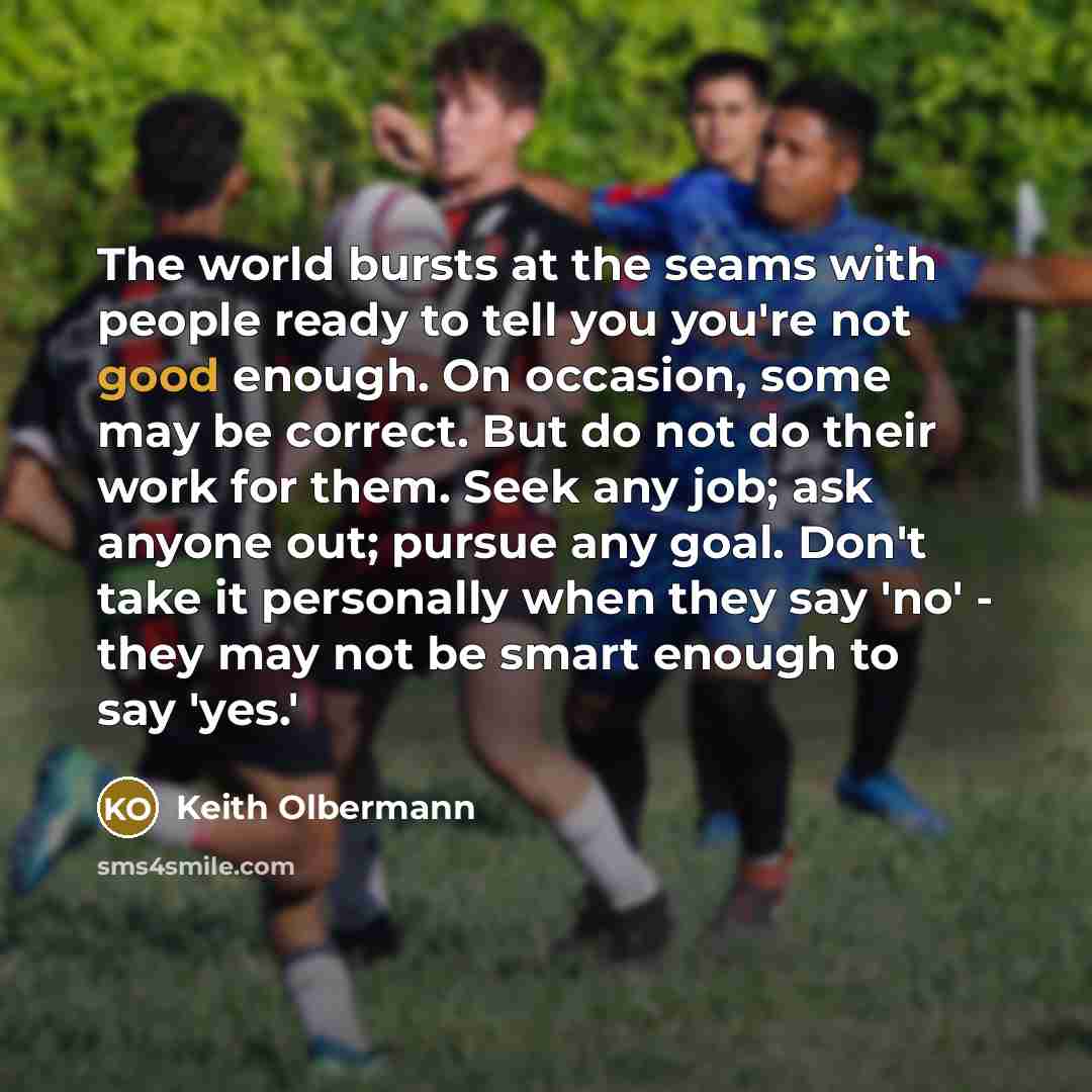 “The world bursts at the seams with people ready to tell you you're not good enough. On occasion, some may be correct. But do not do their work for them. Seek any job; ask anyone out; pursue any goal. Don't take it personally when they say 'no' - they may not be smart enough to say 'yes.'” quote by Keith Olbermann