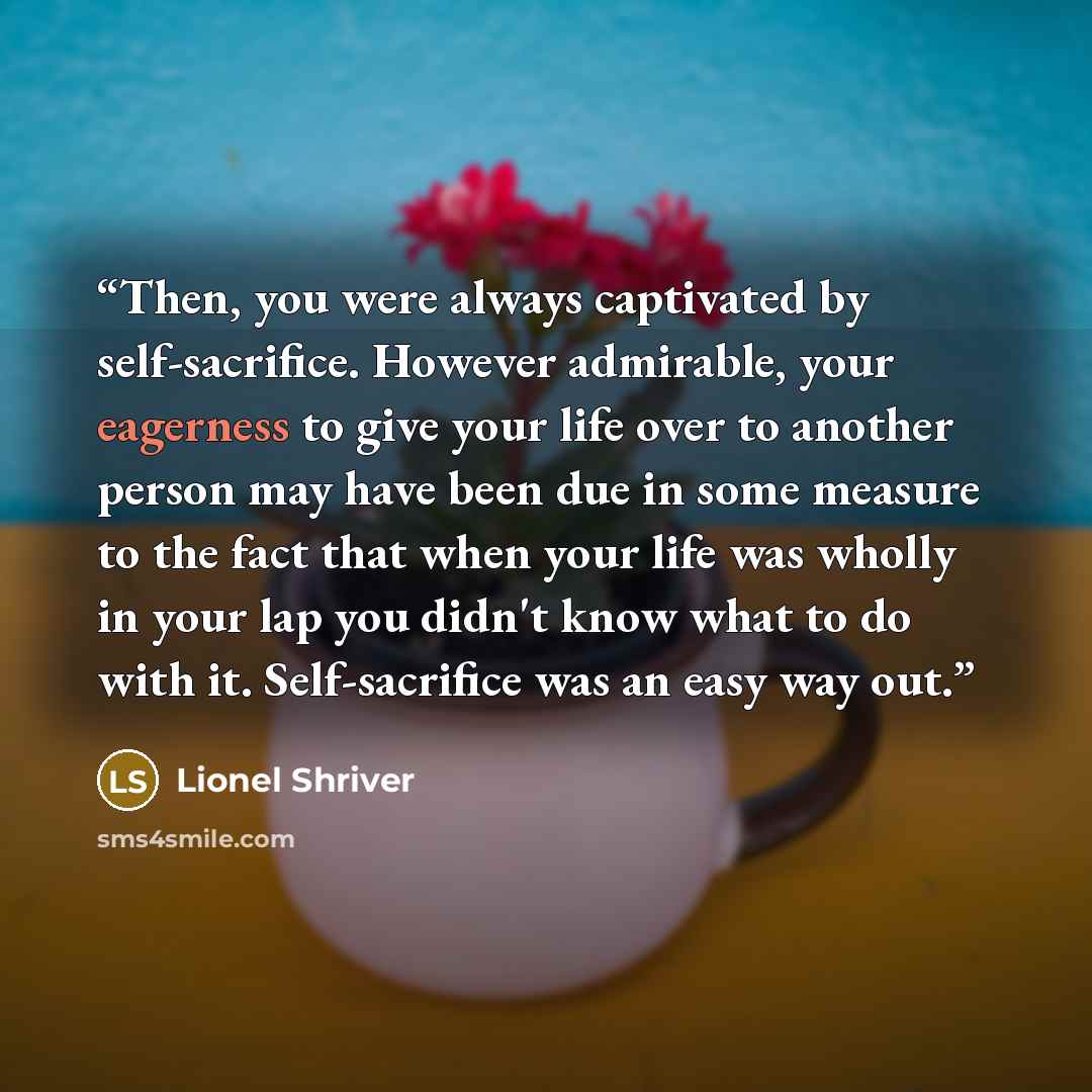 “Then, you were always captivated by self-sacrifice. However admirable, your eagerness to give your life over to another person may have been due in some measure to the fact that when your life was wholly in your lap you didn't know what to do with it. Self-sacrifice was an easy way out.” quote by Lionel Shriver