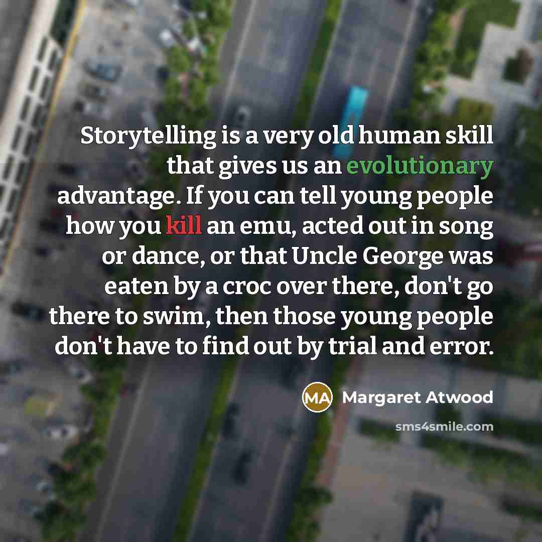 “Storytelling is a very old human skill that gives us an evolutionary advantage. If you can tell young people how you kill an emu, acted out in song or dance, or that Uncle George was eaten by a croc over there, don't go there to swim, then those young people don't have to find out by trial and…” quote by Margaret Atwood