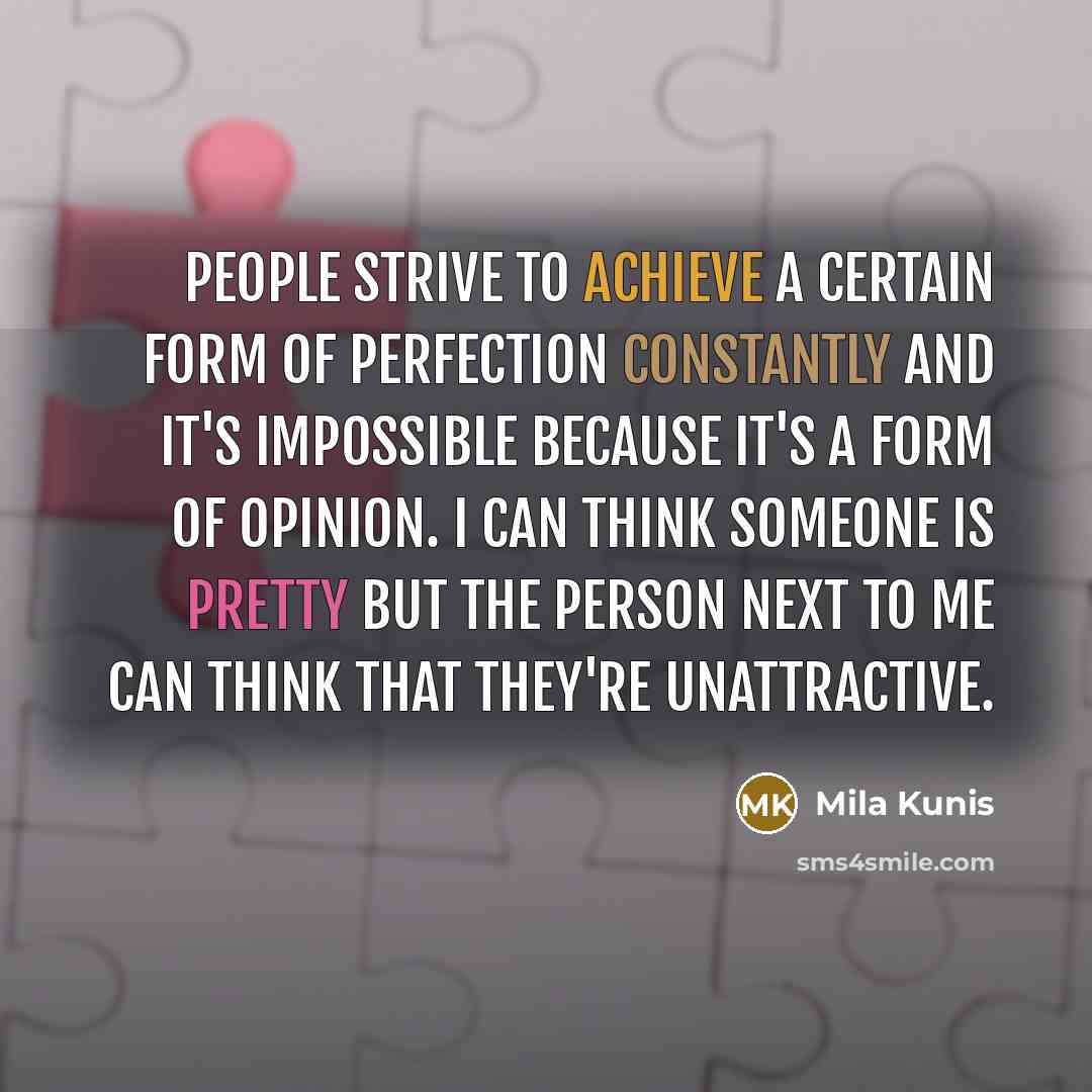 “People strive to achieve a certain form of perfection constantly and it's impossible because it's a form of opinion. I can think someone is pretty but the person next to me can think that they're unattractive.” quote by Mila Kunis