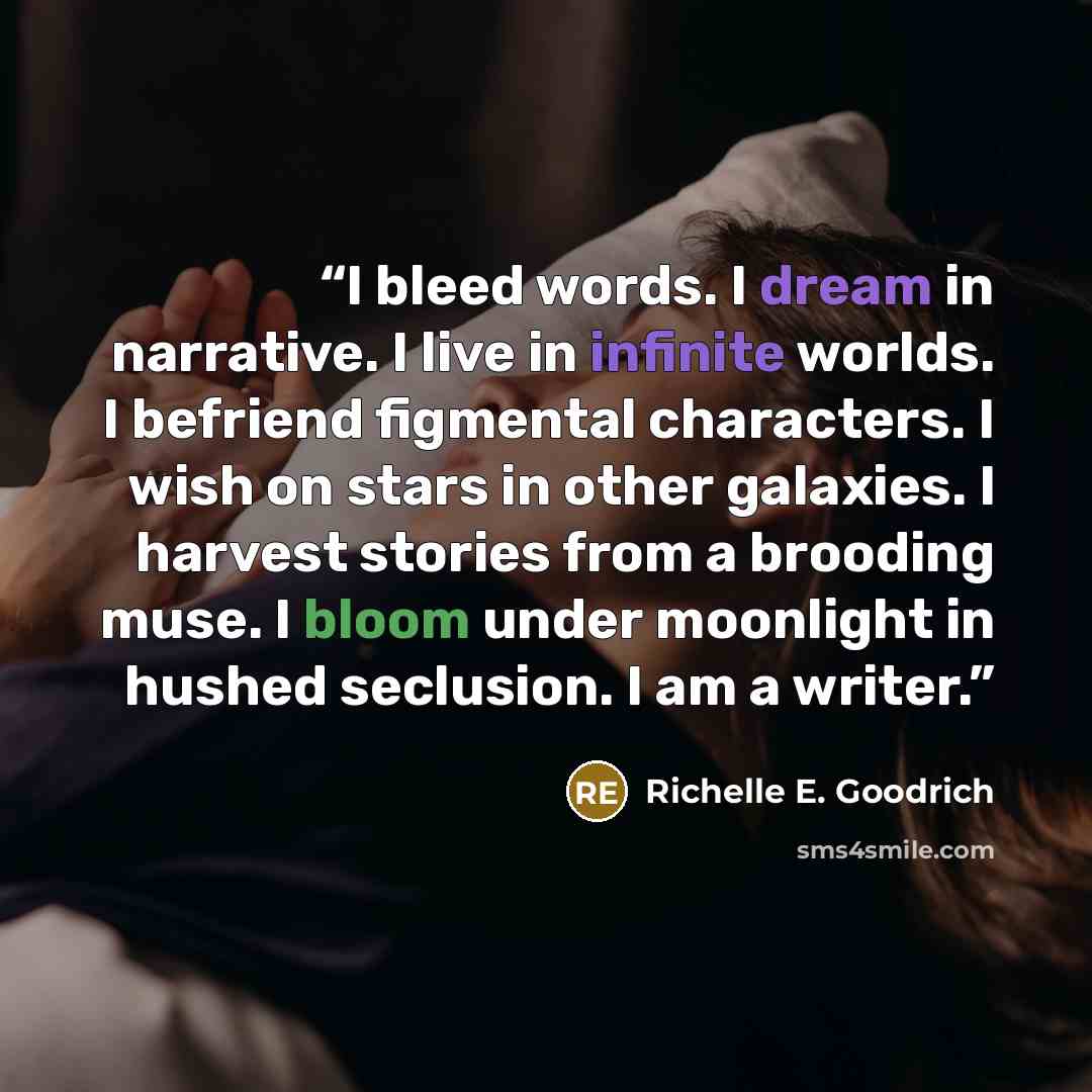 “I bleed words. I dream in narrative. I live in infinite worlds. I befriend figmental characters. I wish on stars in other galaxies. I harvest stories from a brooding muse. I bloom under moonlight in hushed seclusion. I am a writer.” quote by Richelle E. Goodrich