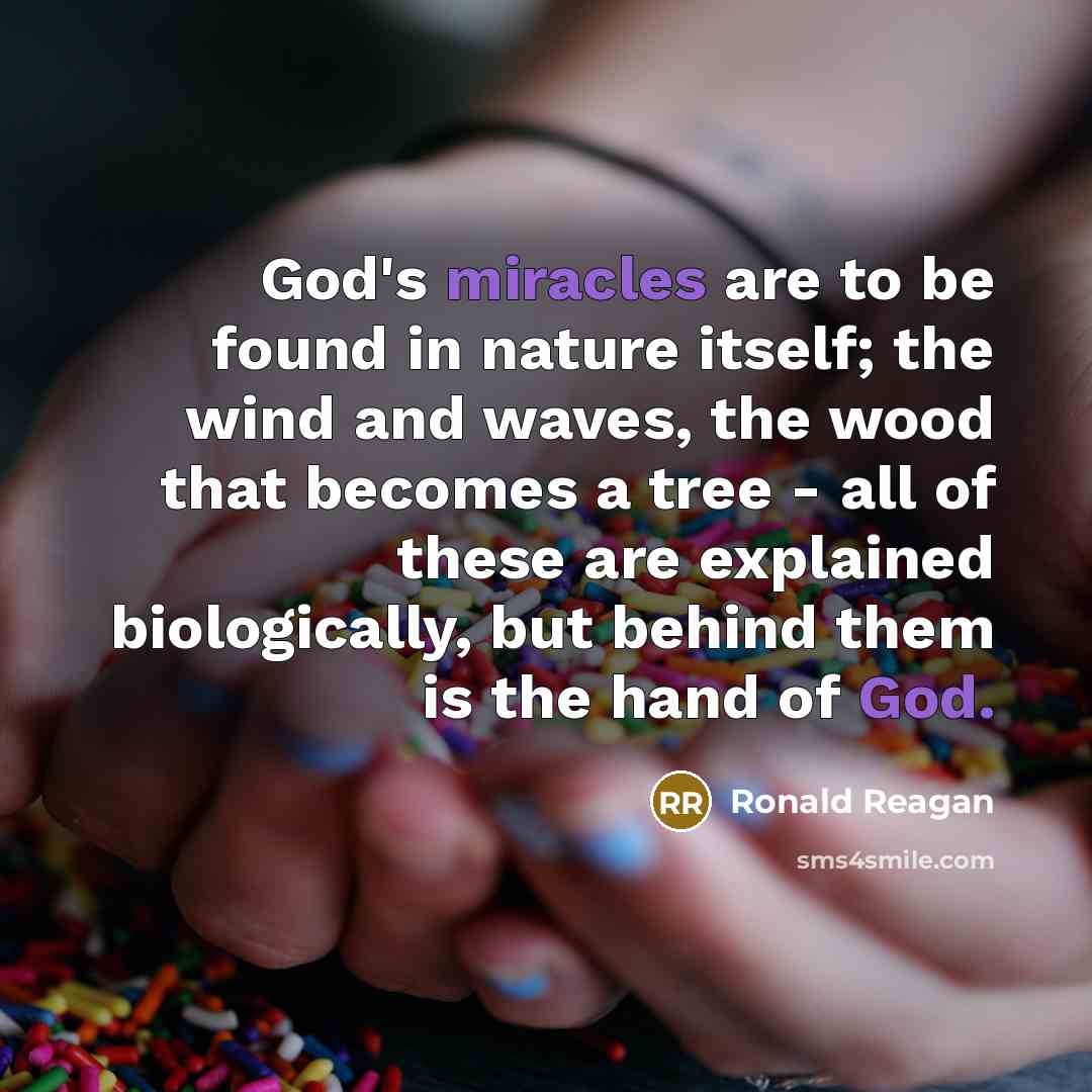 “God's miracles are to be found in nature itself; the wind and waves, the wood that becomes a tree - all of these are explained biologically, but behind them is the hand of God.” quote by Ronald Reagan
