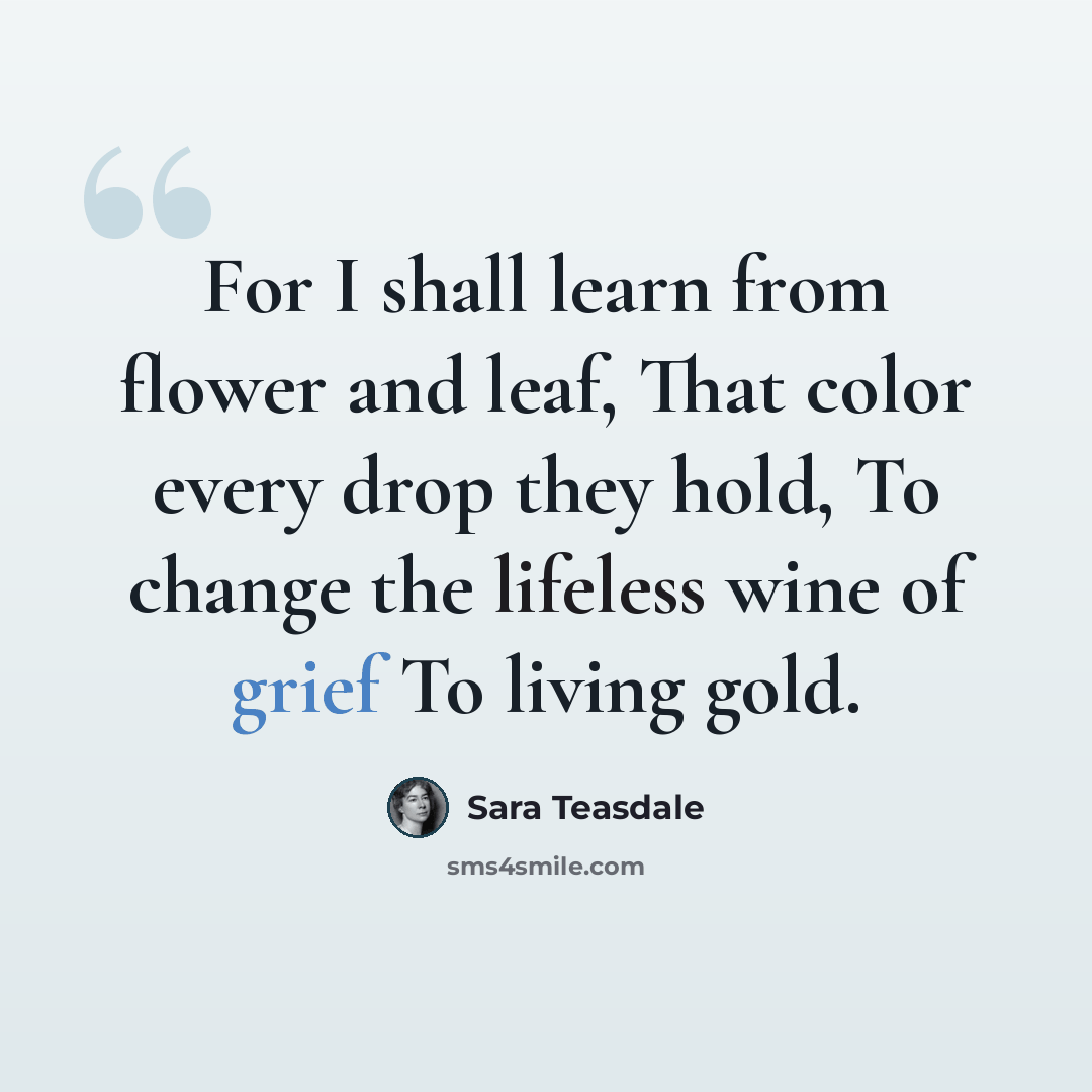 “For I shall learn from flower and leaf, That color every drop they hold, To change the lifeless wine of grief To living gold.” quote by Sara Teasdale