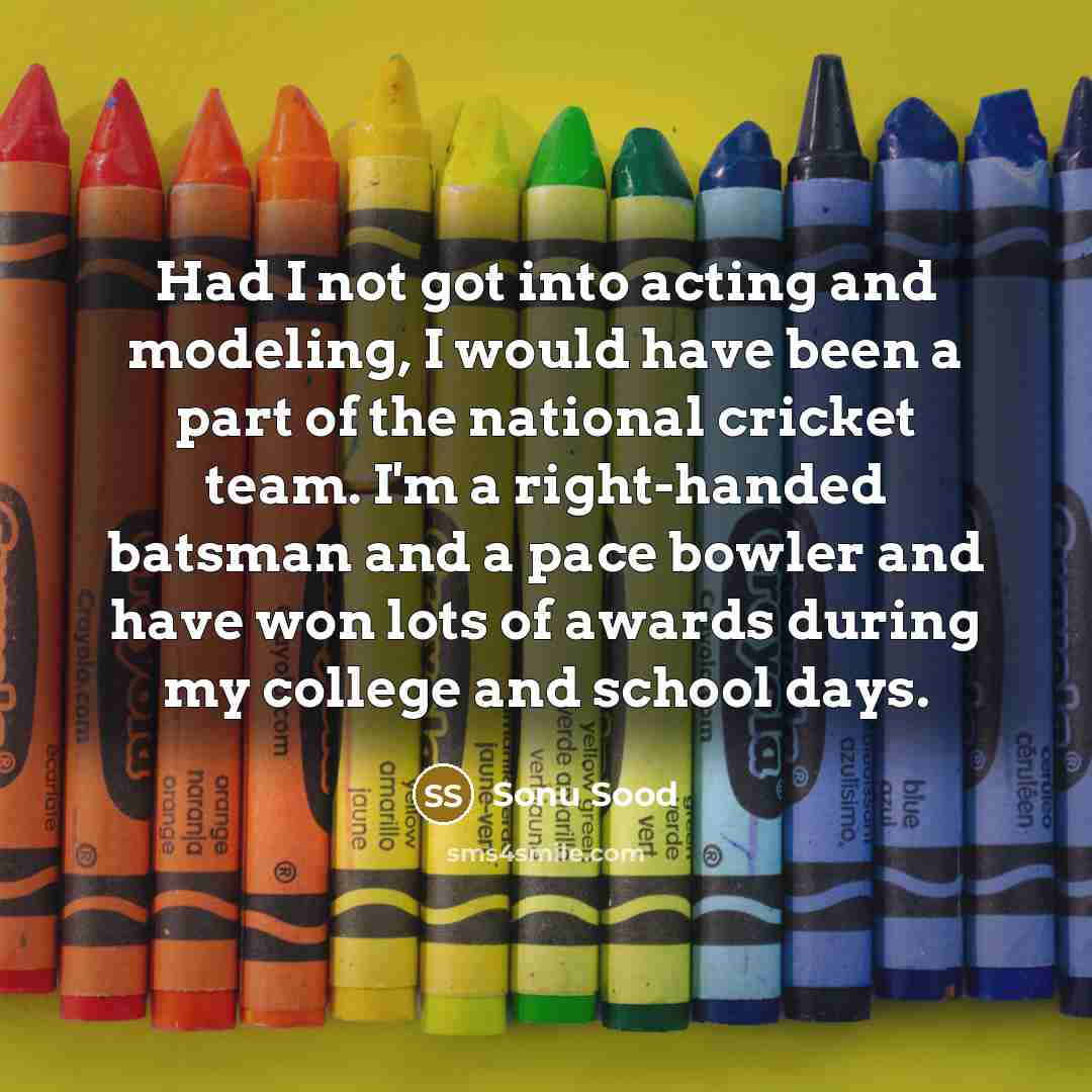 “Had I not got into acting and modeling, I would have been a part of the national cricket team. I'm a right-handed batsman and a pace bowler and have won lots of awards during my college and school days.” quote by Sonu Sood
