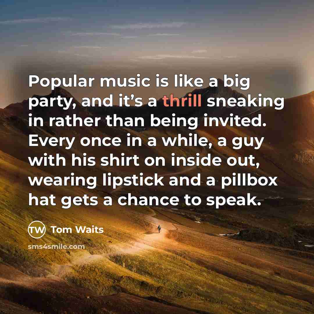 “Popular music is like a big party, and it’s a thrill sneaking in rather than being invited. Every once in a while, a guy with his shirt on inside out, wearing lipstick and a pillbox hat gets a chance to speak.” quote by Tom Waits