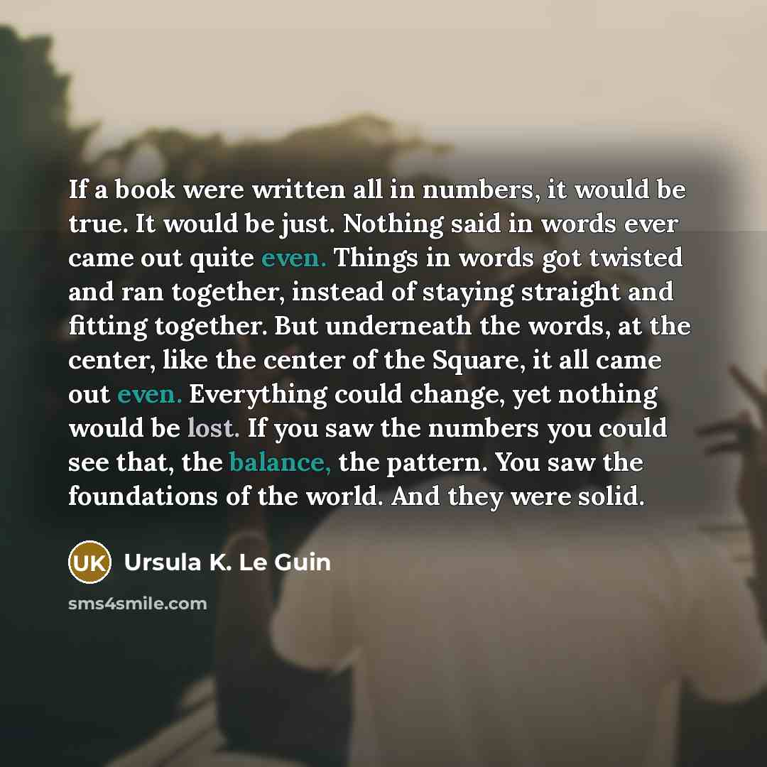 “If a book were written all in numbers, it would be true. It would be just. Nothing said in words ever came out quite even. Things in words got twisted and ran together, instead of staying straight and fitting together. But underneath the words, at the center, like the center of the Square, it all…” quote by Ursula K. Le Guin