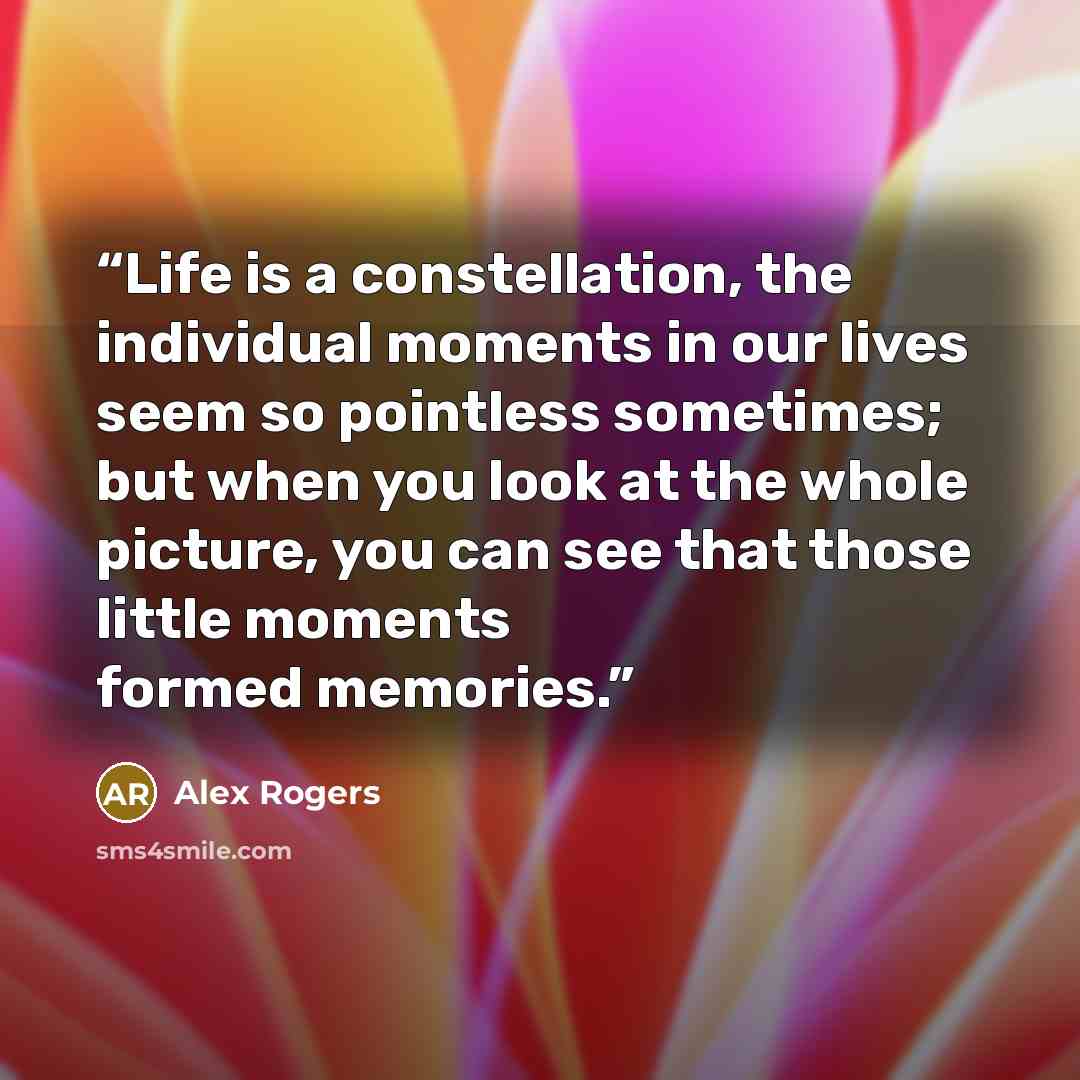 “Life is a constellation, the individual moments in our lives seem so pointless sometimes; but when you look at the whole picture, you can see that those little moments formed memories.” quote by Alex Rogers