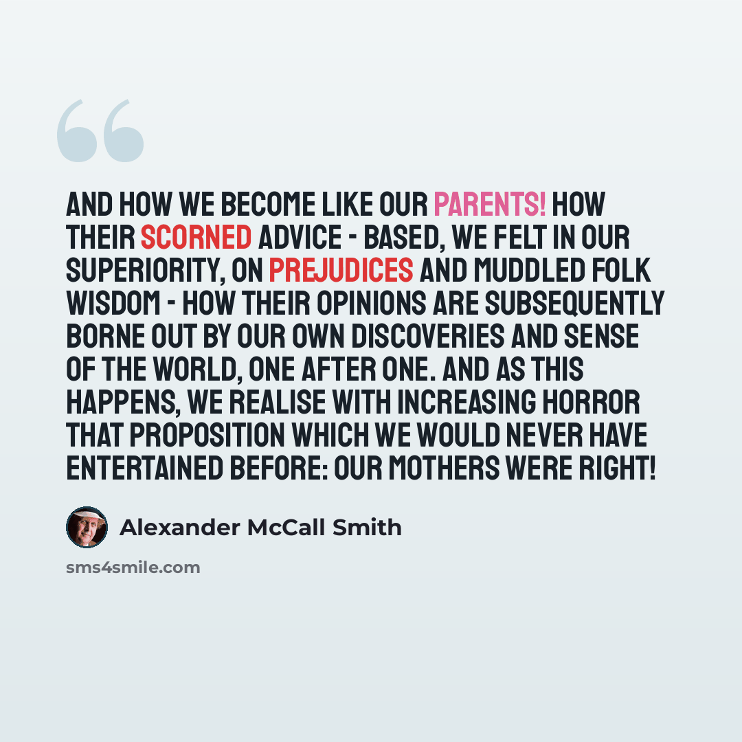 “And how we become like our parents! How their scorned advice - based, we felt in our superiority, on prejudices and muddled folk wisdom - how their opinions are subsequently borne out by our own discoveries and sense of the world, one after one. And as this happens, we realise with increasing…” quote by Alexander McCall Smith