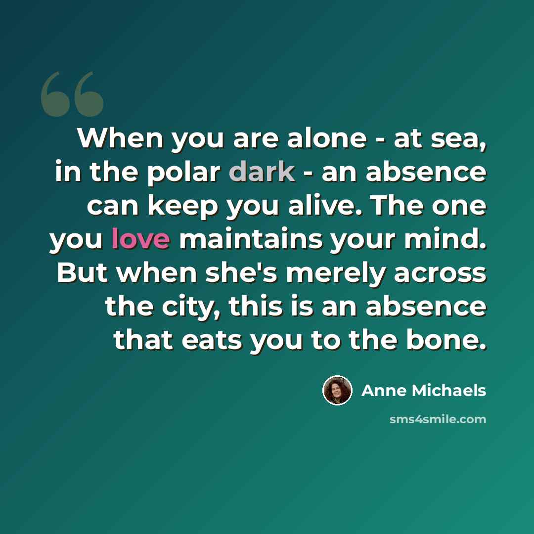 “When you are alone - at sea, in the polar dark - an absence can keep you alive. The one you love maintains your mind. But when she's merely across the city, this is an absence that eats you to the bone.” quote by Anne Michaels